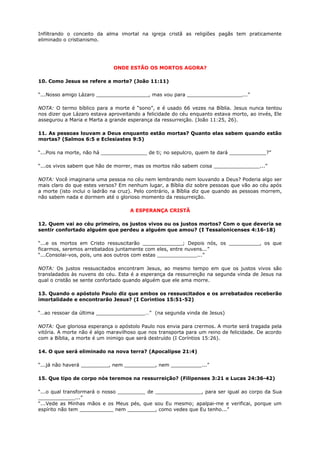 Infiltrando o conceito da alma imortal na igreja cristã as religiões pagãs tem praticamente
eliminado o cristianismo.
ONDE ESTÃO OS MORTOS AGORA?
10. Como Jesus se refere a morte? (João 11:11)
“...Nosso amigo Lázaro _________________, mas vou para __________________...”
NOTA: O termo bíblico para a morte é “sono”, e é usado 66 vezes na Bíblia. Jesus nunca tentou
nos dizer que Lázaro estava aproveitando a felicidade do céu enquanto estava morto, ao invés, Ele
assegurou a Maria e Marta a grande esperança da ressurreição. (João 11:25, 26).
11. As pessoas louvam a Deus enquanto estão mortas? Quanto elas sabem quando estão
mortas? (Salmos 6:5 e Eclesiastes 9:5)
“...Pois na morte, não há _______________ de ti; no sepulcro, quem te dará ____________?”
“...os vivos sabem que hão de morrer, mas os mortos não sabem coisa _______________...”
NOTA: Você imaginaria uma pessoa no céu nem lembrando nem louvando a Deus? Poderia algo ser
mais claro do que estes versos? Em nenhum lugar, a Bíblia diz sobre pessoas que vão ao céu após
a morte (isto inclui o ladrão na cruz). Pelo contrário, a Bíblia diz que quando as pessoas morrem,
não sabem nada e dormem até o glorioso momento da ressurreição.
A ESPERANÇA CRISTÃ
12. Quem vai ao céu primeiro, os justos vivos ou os justos mortos? Com o que deveria se
sentir confortado alguém que perdeu a alguém que amou? (I Tessalonicenses 4:16-18)
“...e os mortos em Cristo ressuscitarão _____________; Depois nós, os __________, os que
ficarmos, seremos arrebatados juntamente com eles, entre nuvens...”
“...Consolai-vos, pois, uns aos outros com estas _____________...”
NOTA: Os justos ressuscitados encontram Jesus, ao mesmo tempo em que os justos vivos são
transladados às nuvens do céu. Esta é a esperança da ressurreição na segunda vinda de Jesus na
qual o cristão se sente confortado quando alguém que ele ama morre.
13. Quando o apóstolo Paulo diz que ambos os ressuscitados e os arrebatados receberão
imortalidade e encontrarão Jesus? (I Corintios 15:51-52)
“…ao ressoar da última ________________…” (na segunda vinda de Jesus)
NOTA: Que gloriosa esperança o apóstolo Paulo nos envia para crermos. A morte será tragada pela
vitória. A morte não é algo maravilhoso que nos transporta para um reino de felicidade. De acordo
com a Bíblia, a morte é um inimigo que será destruído (I Coríntios 15:26).
14. O que será eliminado na nova terra? (Apocalipse 21:4)
“...já não haverá _________, nem __________, nem __________...”
15. Que tipo de corpo nós teremos na ressurreição? (Filipenses 3:21 e Lucas 24:36-42)
“...o qual transformará o nosso _________ de _______________, para ser igual ao corpo da Sua
____________...”
“...Vede as Minhas mãos e os Meus pés, que sou Eu mesmo; apalpai-me e verificai, porque um
espírito não tem ___________ nem _________, como vedes que Eu tenho...”
 