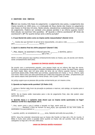 O DESTINO DOS ÍMPIOS
Daniel nos revelou três fases do julgamento: o julgamento dos justos, o julgamento dos
ímpios durante os 1000 anos, e a vindicação de Deus diante dos ímpios no julgamento
dos ímpios no final dos mil anos. Neste estudo, estudaremos cuidadosamente a execução
do julgamento. Poderia ser verdade uma pessoa perdida ir ao inferno quando morre?
Este estudo vai examinar três questões: 1° Quando o inferno acontecerá? 2° Onde ele
acontecerá? e 3° Por quanto tempo será a última punição?
1. O que Daniel diz sobre como os ímpios serão ressuscitados? (Daniel 12:2)
“... muitos dos que dormem no pó da terra ressuscitarão, uns para a vida __________, e outros
para _____________ e ___________ eterno...”
2. Qual é o destino final do chifre pequeno? (Daniel 7:26)
“...Mas, depois, se assentará o tribunal para lhe _______ o domínio, para o
___________ e o _______________ até o fim...”
NOTA: O chifre pequeno aqui significa simbolicamente todos os ímpios, que, de acordo com Daniel,
serão completamente destruídos.
QUANDO OS ÍMPIOS SERÃO PUNIDOS?
De acordo com o ensinamento popular, uma pessoa ímpia vai ao inferno tão logo ela morre.
Contudo, a recompensa da punição é recebida imediatamente após a morte. Se assim fosse, depois
de Caim matar Abel, seis mil anos atrás ele teria ido ao inferno quando morreu e estaria
queimando desde então. Então Hitler que cometeu assassinatos em massa e foi ao inferno após
sua morte. Pobre Caim que está queimando por 6.000 anos enquanto que Hitler, simplesmente por
que nasceu depois está queimando a menos tempo. Isto é justo? Todo o senso
de justiça sugere que as pessoas são punidas similarmente por um mesmo crime.
3. Quando os ímpios serão punidos? (II Pedro 2:9)
“...porque o Senhor sabe livrar da provação os piedosos e reservar, sob castigo, os injustos para o
dia do ____________...”
NOTA: Se os ímpios estão reservados para o dia do julgamento final, eles não podem estar
queimando agora.
4. Quando Jesus e o apóstolo João dizem que os ímpios serão queimados no fogo?
(Mateus 13:40-42 e Apocalipse 20:7)
“...Pois, assim como o joio é colhido e lançado no fogo, assim será na ________________ do
___________. Mandará o Filho do homem os seus anjos, que ajuntarão do seu reino todos os
escândalos e os que praticam a _______________...”
“...quando, porém, se completarem os _____ anos, Satanás será solto da sua prisão...”
NOTA: Jesus faz entender claramente que os ímpios não ficarão no fogo até o fim do mundo. A
Bíblia é muito clara sobre a questão sobre quando os ímpios vão ser punidos. Eles não serão
castigados no fogo até o fim dos 1000 anos.
ONDE OS ÍMPIOS SERÃO PUNIDOS?
 