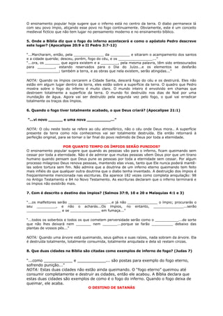 O ensinamento popular hoje sugere que o inferno está no centro da terra. O diabo permanece lá
com seu povo ímpio, atiçando esse povo no fogo continuamente. Obviamente, este é um conceito
medieval fictício que não tem lugar no pensamento moderno e no ensinamento bíblico.
5. Onde a Bíblia diz que o fogo do inferno acontecerá e como o apóstolo Pedro descreve
este lugar? (Apocalipse 20:9 e II Pedro 3:7-12)
“...Marcharam, então, pela ______________ da _________ e sitiaram o acampamento dos santos
e a cidade querida; desceu, porém, fogo do céu, e os ________________...”
“...ora, os _______ que agora existem e a ________, pela mesma palavra, têm sido entesourados
para ________, estando reservados para o Dia do Juízo...e os elementos se desfarão
_______________; também a terra, e as obras que nela existem, serão atingidas...”
NOTA: Quando os ímpios cercarem a Cidade Santa, descerá fogo do céu e os destruirá. Eles não
estão em algum lugar dentro da terra, eles estão sobre a superfície da terra. O quadro que Pedro
mostra sobre o fogo do inferno é muito claro. O mundo inteiro é envolvido em chamas que
destroem totalmente a superfície da terra. O mundo foi destruído nos dias de Noé por uma
inundação de água. Agora vai ser destruído pela segunda vez pelo fogo, o qual vai erradicar
totalmente os traços dos ímpios.
6. Quando o fogo tiver totalmente acabado, o que Deus criará? (Apocalipse 21:1)
“...vi novo ______ e uma nova __________...”
NOTA: O céu neste texto se refere ao céu atmosférico, não o céu onde Deus mora.. A superfície
presente da terra como nós conhecemos vai ser totalmente destruída. Ela então retornará à
perfeição original, para se tornar o lar final do povo redimido de Deus por toda a eternidade.
POR QUANTO TEMPO OS ÍMPIOS SERÃO PUNIDOS?
O ensinamento popular sugere que quando as pessoas vão para o inferno, ficam queimando sem
cessar por toda a eternidade. Não é de admirar que muitas pessoas vêem Deus pior que um tirano
humano quando pensam que Deus pune as pessoas por toda a eternidade sem cessar. Por algum
processo milagroso Deus renova pessoas, mantendo elas vivas, tanto que Ele nunca poderá mantê-
las sobre tortura sem fim. Não admira que a doutrina de um inferno eterno queimando tem feito
mais infiéis do que qualquer outra doutrina que o diabo tenha inventado. A destruição dos ímpios é
freqüentemente mencionada nas escrituras. Ela aparece 182 vezes como completa aniquilação: 98
no Antigo Testamento e 84 no Novo Testamento. As escrituras declaram que o inferno terminará e
os ímpios não existirão mais.
7. Com é descrito o destino dos ímpios? (Salmos 37:9, 10 e 20 e Malaquias 4:1 e 3)
“...os malfeitores serão __________________....e já não ______________ o ímpio; procurarás o
seu _________, e não o acharás...Os ímpios, no entanto, ______________...serão
________________ e se ______________ em fumaça...”
“...todos os soberbos e todos os que cometem perversidade serão como o ___________...de sorte
que não lhes deixará nem _______ nem _______...porque se farão __________ debaixo das
plantas de vossos pés...”
NOTA: Quando uma árvore está queimando, seus galhos e suas raízes, nada sobram da árvore. Ela
é destruída totalmente, totalmente consumida, totalmente aniquilada e dela só restam cinzas.
8. Que duas cidades na Bíblia são citadas como exemplos de inferno de fogo? (Judas 7)
“...como ____________ e ____________... são postas para exemplo do fogo eterno,
sofrendo punição...”
NOTA: Estas duas cidades não estão ainda queimando. O “fogo eterno” queimou até
consumir completamente e destruir as cidades, então ele acabou. A Bíblia declara que
estas duas cidades são exemplos de como é o fogo do inferno. Quando o fogo deixa de
queimar, ele acaba.
O DESTINO DE SATANÁS
 