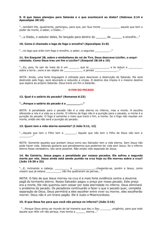 9. O que Jesus planejou para Satanás e o que acontecerá ao diabo? (Hebreus 2:14 e
Apocalipse 20:10)
”...também Ele, igualmente, participou, para que, por Sua morte ____________ aquele que tem o
poder da morte, a saber, o Diabo...”
”...o Diabo, o sedutor deles, foi lançado para dentro do ______ de ______ e enxofre...”
10. Como é chamado o lago de fogo e enxofre? (Apocalipse 21:8)
“...no lago que arde com fogo e enxofre, a saber, a segunda _________...”
11. Em Ezequiel 28, sobre o simbolismo do rei de Tiro, Deus descreve Lúcifer, o arqui-
rebelado. Como Deus traz um fim a Lúcifer? (Ezequiel 28:18 e 19)
“...Eu, pois, fiz sair do meio de ti um ______, que te ____________, e te reduzi a _________
sobre a terra...vens a ser objeto de ____________ e jamais ______________...”
NOTA: Ainda, uma forte linguagem é utilizada para descrever a destruição de Satanás. Ele será
destruído pelo fogo, será devorado e reduzido a cinzas. O destino dos ímpios é o mesmo destino
que espera ao próprio Satanás. Deus trará um fim a Satanás.
O FIM DO PECADO
12. Qual é o salário do pecado? (Romanos 6:23)
“...Porque o salário do pecado é a ________...”
NOTA: A penalidade para o pecado não é a vida eterna no inferno, mas a morte. A escolha
oferecida a nós é a vida ou a morte. O inferno de fogo não é a punição para o pecado; a morte é a
punição do pecado. O fogo é somente o meio que trará o fim, a morte. Se o fogo não resultar em
morte, então ele não será a punição do pecado.
13. Quem tem a vida eterna somente? (I João 5:11, 12)
“...Aquele que tem o Filho tem a _______; Aquele que não tem o Filho de Deus não tem a
_______...”
NOTA: Somente aqueles que aceitam Jesus como seu Salvador tem a vida eterna. Sem Jesus não
pode haver vida. Satanás gostaria que pensássemos que podemos ter vida sem Jesus. Se o inferno
eterno fosse verdadeiro, isto seria possível. Não existe vida separada de Jesus.
14. No Calvário, Jesus pagou a penalidade por nossos pecados. Ele sofreu a segunda
morte por nós. Jesus ainda está sendo punido na cruz hoje ou Ele morreu sobre a cruz?
(João 19:30 e 33)
“...E, inclinando a cabeça, _________ o _____________...chegando-se, porém a Jesus, como
vissem que já estava _________, não lhe quebraram as pernas… ”
NOTA: O fato de que Jesus morreu na cruz é a mais forte evidência contra a doutrina
pagã do tormento eterno. Nosso Salvador pagou o preço por nosso pecado. Este preço
era a morte, Ele não queimou sem cessar por toda eternidade no inferno. Deus eliminará
o problema do pecado. Os pecadores continuarão a fazer o que o pecado quer, completa
separação de Deus. Deus permitirá a eles escolher entre viver ou morrer, eles escolherão
morrer. Deus não é um tirano pagão. Ele é Justo e Misericordioso.
15. O que Deus faz para que você não pereça no inferno? (João 3:16)
”...Porque Deus amou ao mundo de tal maneira que deu o Seu _______ unigênito, para que todo
aquele que nEle crê não pereça, mas tenha a ______ eterna...”
 