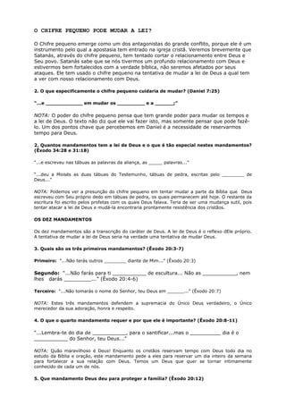 O CHIFRE PEQUENO PODE MUDAR A LEI?
O Chifre pequeno emerge como um dos antagonistas do grande conflito, porque ele é um
instrumento pelo qual a apostasia tem entrado na igreja cristã. Veremos brevemente que
Satanás, através do chifre pequeno, tem tentado cortar o relacionamento entre Deus e
Seu povo. Satanás sabe que se nós tivermos um profundo relacionamento com Deus e
estivermos bem fortalecidos com a verdade bíblica, não seremos afetados por seus
ataques. Ele tem usado o chifre pequeno na tentativa de mudar a lei de Deus a qual tem
a ver com nosso relacionamento com Deus.
2. O que especificamente o chifre pequeno cuidaria de mudar? (Daniel 7:25)
“...e ____________ em mudar os _________ e a ______;”
NOTA: O poder do chifre pequeno pensa que tem grande poder para mudar os tempos e
a lei de Deus. O texto não diz que ele vai fazer isto, mas somente pensar que pode fazê-
lo. Um dos pontos chave que percebemos em Daniel é a necessidade de reservarmos
tempo para Deus.
2. Quantos mandamentos tem a lei de Deus e o que é tão especial nestes mandamentos?
(Êxodo 34:28 e 31:18)
“...e escreveu nas tábuas as palavras da aliança, as _____ palavras...”
“...deu a Moisés as duas tábuas do Testemunho, tábuas de pedra, escritas pelo ________ de
Deus...”
NOTA: Podemos ver a presunção do chifre pequeno em tentar mudar a parte da Bíblia que Deus
escreveu com Seu próprio dedo em tábuas de pedra, os quais permanecem até hoje. O restante da
escritura foi escrito pelos profetas com os quais Deus falava. Teria de ser uma mudança sutil, pois
tentar atacar a lei de Deus e mudá-la encontraria prontamente resistência dos cristãos.
OS DEZ MANDAMENTOS
Os dez mandamentos são a transcrição do caráter de Deus. A lei de Deus é o reflexo dEle próprio.
A tentativa de mudar a lei de Deus seria na verdade uma tentativa de mudar Deus.
3. Quais são os três primeiros mandamentos? (Êxodo 20:3-7)
Primeiro: “...Não terás outros ________ diante de Mim...” (Êxodo 20:3)
Segundo: “...Não farás para ti ___________ de escultura... Não as ___________, nem
lhes darás _________...” (Êxodo 20:4-6)
Terceiro: “...Não tomarás o nome do Senhor, teu Deus em ______...” (Êxodo 20:7)
NOTA: Estes três mandamentos defendem a supremacia do Único Deus verdadeiro, o Único
merecedor da sua adoração, honra e respeito.
4. O que o quarto mandamento requer e por que ele é importante? (Êxodo 20:8-11)
“...Lembra-te do dia de ___________, para o santificar...mas o __________ dia é o
___________ do Senhor, teu Deus...”
NOTA: Quão maravilhoso é Deus! Enquanto os cristãos reservam tempo com Deus todo dia no
estudo da Bíblia e oração, este mandamento pede a eles para reservar um dia inteiro da semana
para fortalecer a sua relação com Deus. Temos um Deus que quer se tornar intimamente
conhecido de cada um de nós.
5. Que mandamento Deus deu para proteger a família? (Êxodo 20:12)
 