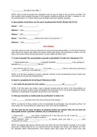 “..._________ teu pai e tua mãe...”
NOTA: Este mundo de pecado tem apagado muito do que foi dado à nós no jardim do Éden. De
fato existem duas bençãos deixadas à nós daquela residência perfeita do Éden: o sábado e o lar.
Os mandamentos 4 e 5 foram dados para proteger estes dois legados sagrados.
6. Que padrão moral Deus nos dá nos 5 mandamentos finais? (Êxodo 20:13-17)
Sexto: “...Não ______________...”
Sétimo: “...Não __________________...”
Oitavo: “...Não ______________...”
Nono: “...Não dirás ________ testemunho contra o teu próximo...”
Décimo: “...Não ______________...”
LEI E GRAÇA
Uma das maneiras mais sutis que Satanás tem procurado para desacreditar a lei de Deus hoje tem
sido através de sugerir que desde que somos salvos pela graça, não precisamos cumprir a lei de
Deus. Se é assim temos licença para pecar? O que a Bíblia diz sobre isto?
7. O que é pecado? Por qual padrão o pecado é percebido? (I João 3:4 e Romanos 7:7)
”…Todo aquele que ___________ o pecado também _______________ a lei, porque o
pecado é a ________________ da lei...”
“...Que diremos pois? É a lei __________? De modo ___________! Mas eu não teria conhecido o
___________ senão por intermédio da _____…”
NOTA: A lei de Deus destaca ou revela o pecado. Citando os dez mandamentos Paulo mostra que
está falando da Lei dos Dez Mandamentos.
8. Qual é o propósito da lei de Deus? (Romanos 3:20)
“...em razão de que pela lei vem o pleno ________________ do _________...”
NOTA: A lei não salva; ela revela o que o pecador precisa para ser salvo. A lei não justifica, ou
purifica, ela somente mostra nossa necessidade de purificação. Ela é um grande espelho de Deus,
refletindo a necessidade do pecador de purificar e ser redimido.
9. Pelo que somente o cristão pode ser purificado? (I João 1:7)
“...e o _________ de Jesus Seu Filho nos purifica de todo pecado...”
NOTA: A santa lei de Deus mostra a nós a necessidade de purificação, mas não pode purificar. Só
Jesus pode. Ele nos providencia o poder para viver uma vida de obediência.
10. Por qual ato do amor de Deus as pessoas podem ser salvas? Este ato do amor de
Deus pode excluir o pecado? (Efésios 2:8, 9 e Romanos 6:1, 2)
“...Porque pela ________ sois salvos, mediante a fé; e isto não vem de vós, é dom de _______;
não de ________, para que ninguém se glorie…”
“…Que diremos, pois? ___________________ no pecado, para que seja a ________ mais
abundante? De modo __________…”
NOTA: As pessoas são salvas somente pelo que Jesus fez por elas (graça). Guardar a lei e boas
obras são o RESULTADO de ter um relacionamento de salvação com Jesus, mas NUNCA um meio
de obtenção deste relacionamento. Uma pessoa salva pela graça de Deus viverá uma vida
 