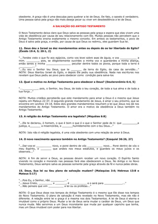 obediente. A graça não é uma desculpa para quebrar a lei de Deus. De fato, o oposto é verdadeiro.
Uma pessoa salva pela graça não mais deseja pecar ou viver em desobediência a lei de Deus.
A SALVAÇÃO DO ANTIGO TESTAMENTO
O Novo Testamento deixa claro que Deus salva as pessoas pela graça e espera que elas vivam uma
vida de obediência por causa de seu relacionamento com Ele. Muitas pessoas não percebem que o
Antigo Testamento ensina exatamente o mesmo conceito. Em ambos os testamentos, o povo de
Deus é salvo pela graça, e então, por causa de que Deus os redimiu, eles guardam Sua lei.
11. Deus deu a Israel os dez mandamentos antes ou depois de os ter libertado do Egito?
(Êxodo 19:4, 5; 20:1, 2)
“...Tendes visto o que fiz aos egípcios, como vos levei sobre asas de águia, e vos ___________ a
mim. ________, pois, se diligentemente ouvirdes a minha voz e guardardes a minha aliança,
então sereis a minha ________________ peculiar dentre todos os povos, porque toda a terra é
_________...”
“...Eu sou o Senhor teu Deus, que te _______ da terra do Egito, da casa da servidão...”
NOTA: Deus libertou Israel do Egito, e depois Ele pediu sua obediência. Nada nas escrituras nos
revelam que Deus pediu ao povo para obedecer como condição para salva-los
12. Qual o motivo no Antigo Testamento para obedecer a Deus? (Deuteronômio 6:4, 5)
“...__________, pois, o Senhor, teu Deus, de todo o teu coração, de toda a tua alma e de toda a
tua força...”
NOTA: Muitos cristãos perceberão que este mandamento para amar a Deus é o mesmo que Jesus
repetiu em Mateus 22:37. O segundo grande mandamento de Jesus, é amar o seu próximo, que se
encontra em Levítico 19:18. Estes dois grandes mandamentos resumem a lei que Jesus nos dá nos
mandamentos do Antigo Testamento. O amor era o motivo da obediência a Deus também no
Antigo Testamento.
13. A religião do Antigo Testamento era legalista? (Miquéias 6:8)
“...Ele te declarou, ó homem, o que é bom e que é o que o Senhor pede de ti: que __________a
justiça, e_______ a misericórdia, e _______humildemente com o teu Deus...”
NOTA: Isto não é religião legalista, é uma vida obediente com uma relação de amor à Deus.
14. O novo nascimento aparece também no Antigo Testamento? (Ezequiel 36:26, 27)
“...Dar-vos-ei __________ novo, e porei dentro de vós __________ novo... Porei dentro de vós o
meu Espírito, e _______ que andeis nos meus estatutos, e guardeis os meus juízos e os
observeis...”
NOTA: A fim de servir a Deus, as pessoas devem receber um novo coração. O Espírito Santo
vivendo no coração e morando nas pessoas fará elas obedecerem a Deus. No Antigo e no Novo
Testamento, Deus sempre salva as pessoas somente pela graça através da fé e nunca pelas obras.
15. Deus, Sua lei ou Seu plano de salvação mudam? (Malaquias 3:6; Hebreus 13:8 e
Mateus 5:17)
“...Pois Eu, o Senhor, não _________...”
“...Jesus Cristo, _________ e _______, é ___________ e o será para ____________...”
“...Não penseis que vim __________ a lei ou os profetas...”
NOTA: O que Deus disse nos tempos do Antigo Testamento é o mesmo que Ele disse nos tempos
do Novo Testamento. O plano de salvação é mais revelado no Novo Testamento, mas ele não é
diferente. A relação entre lei e graça é a mesma nos dois Testamentos. A lei de Deus é eterna e
imutável como o próprio Deus. Mudar a lei de Deus seria mudar o caráter de Deus, um Deus que
nunca muda. Não servimos a um Deus inconstante que muda por qualquer capricho que tenha,
mas um Deus imutável com poder para nos libertar.
 