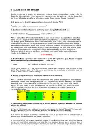 O SÁBADO PODE SER MUDADO?
Daniel previu que a igreja, em apostasia, tentaria fazer o impensável, mudar a lei de
Deus. No último estudo, vimos que os dez mandamentos são a eterna reflexão do caráter
de Deus. Não poderiam alterar a lei, sem mudar Deus, porque Deus é imutável !
1. O que o poder do chifre pequeno tentaria mudar? (Daniel 7:25)
“...cuidará em mudar os _________ e a _____...”
2. Qual dos mandamentos da lei trata algo sobre tempo? (Êxodo 20:8-11)
“...Lembra-te do dia de _____________, para o santificar...”
NOTA: Somente o 4° mandamento trata de algo sobre tempo. O propósito do Sábado é
dar à Deus e Seu povo tempo para estarem mais próximos. O quarto mandamento nos
dá tempo para edificarmos nosso relacionamento com Deus, para a contemplação de
Suas bênçãos para nós. Se alguém obedece o quarto mandamento como Deus deseja
existirão poucas dúvidas sobre esta pessoa guardar o restante dos mandamentos. Não é
surpresa então, que Satanás tem atacado este mandamento. Ele bem sabe que se puder
destruir o relacionamento pessoal com Deus, as pessoas vão terminar servindo a
Satanás. Não é de admirar que Deus tem lutado contra este poder que cuidaria em
mudar os tempos na lei.
O SÉTIMO DIA
3. Qual dia Deus especificou para separarmos como dia especial no qual Deus e Seu povo
edificam um sólido relacionamento junto? (Êxodo 20:10)
“…mas o ___________ dia é o sábado do Senhor, teu Deus...”
NOTA: Deus separou o 7° dia como um tempo especial para conseguir estar próximo ao Seu
povo. Para descobrir qual é o 7° dia, temos somente que dar uma olhada no calendário para ver
que o 7° dia é o Sábado e não o domingo.
4. Houve qualquer mudança na qual foi afetado o ciclo semanal?
NOTA: Desde o tempo de Jesus, houve somente uma grande mudança que aconteceu no
calendário Juliano para o Gregoriano em 1582. O calendário Juliano permitiu um grande
salto nos anos. Como resultado, o calendário foi sincronizado com o ano solar, sendo
assim, dez dias foram tirados do calendário em outubro de 1582, mas o ciclo semanal
não foi mudado. A ordem dos dias da semana permaneceu a mesma. Somente a
numeração mudou.
Outubro de 1582
Dom Seg Ter Qua Qui Sex Sab
-- 1 2 3 4 15 16
17 18 19 20 21 22 23
24 25 26 27 28 29 30
31 -- -- -- -- -- --
5. Que outras evidências existem que o dia da semana chamado sábado é o mesmo
sétimo dia bíblico?
a. Mais de 105 línguas usam o sábado como uma palavra que vem da raiz “Sabbath." Por exemplo:
Grego = Sabbaton; Russo = Subbota; Italiano = Sabbato; Espanhol: Sábado;
b. A história dos judeus, que tomou o sábado do Êxodo, e que ainda toma o Sabbath sobre o
sábado hoje, indica claramente que este é o sétimo dia.
c. Durante o Êxodo, por 40 anos, Deus pelo milagre do maná revelou qual era o sétimo dia. Existia
sempre em quantidade suficiente para cada dia, mas qualquer pessoa que o colhesse para o
próximo dia, o maná sempre estragava. Contudo, no sexto dia uma dupla porção de maná caia do
 