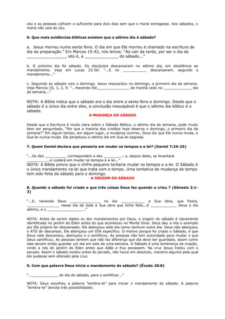 céu e as pessoas colhiam o suficiente para dois dias sem que o maná estragasse. Aos sábados, o
maná não caia do céu.
6. Que mais evidências bíblicas existem que o sétimo dia é sábado?
a. Jesus morreu numa sexta feira. O dia em que Ele morreu é chamado na escritura de
dia de preparação.” Em Marcos 15:42, nós lemos: “Ao cair da tarde, por ser o dia da
________________, isto é, a ______________ do sábado...”
b. O próximo dia foi sábado. Os discípulos descansaram no sétimo dia, em obediência ao
mandamento. Veja em Lucas 23:56: “...E no ___________ descansaram, segundo o
mandamento...”
c. Seguindo ao sábado veio o domingo. Jesus ressuscitou no domingo, o primeiro dia da semana.
Veja Marcos:16, 1, 2, 9: “...Havendo Ele_______________ de manhã cedo no _____________ dia
da semana...”
NOTA: A Bíblia indica que o sábado era o dia entre a sexta feira e domingo. Desde que o
sábado é o único dia entre eles, a conclusão inescapável é que o sétimo dia bíblico é o
sábado.
A MUDANÇA DO SÁBADO
Desde que a Escritura é muito clara sobre o Sábado Bíblico, o sétimo dia da semana, pode muito
bem ser perguntado, “Por que a maioria dos cristãos hoje observa o domingo, o primeiro dia da
semana?” Em algum tempo, em algum lugar, a mudança ocorreu. Deus diz que Ele nunca muda, e
Sua lei nunca muda. Ele perpetuou o sétimo dia em Sua lei sagrada.
7. Quem Daniel declara que pensaria em mudar os tempos e a lei? (Daniel 7:24-25)
“...Os dez __________ correspondem a dez _______...; e, depois deles, se levantará
_________...e cuidará em mudar os tempos e a lei...”
NOTA: A Bíblia previu que o chifre pequeno tentaria mudar os tempos e a lei. O Sábado é
o único mandamento na lei que trata com o tempo. Uma tentativa de mudança de tempo
tem sido feita do sábado para o domingo.
A ORIGEM DO SÁBADO
8. Quando o sábado foi criado e que três coisas Deus fez quando o criou ? (Gênesis 2:1-
3)
“...E, havendo Deus ______________ no dia ___________ a Sua obra, que fizera,
_______________ nesse dia de toda a Sua obra que tinha feito...E ____________ Deus o dia
sétimo, e o ________________...”
NOTA: Antes de serem dados os dez mandamentos por Deus, a origem do sábado é claramente
identificada no jardim do Éden antes do que aconteceu no Monte Sinai. Deus deu a nós o exemplo
por Ele próprio ter descansado. Ele abençoou este dia como nenhum outro dia. Deus não abençoou
o ATO de descansar, Ele abençoou um DIA específico. O motivo porque foi criado o Sábado, é que
Deus nele descansou, abençoou e o santificou. As pessoas não tem autoridade para mudar o que
Deus santificou. As pessoas sentem que não faz diferença que dia deve ser guardado, assim como
elas devam então guardar um dia em sete de uma semana. O Sábado é uma lembrança da criação,
vindo a nós do jardim do Éden antes que Adão e Eva pecassem. Na cruz Jesus tratou com o
pecado. Assim o sábado existiu antes do pecado, não havia em absoluto, maneira alguma pela qual
ele pudesse sem alterado pela cruz.
9. Com que palavra Deus inicia o mandamento do sábado? (Êxodo 20:8)
“...____________ do dia do sábado, para o santificar...”
NOTA: Deus escolheu a palavra “lembra-te” para iniciar o mandamento do sábado. A palavra
“lembra-te” denota três possibilidades:
 