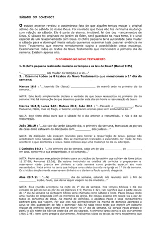 SÁBADO OU DOMINGO?
O estudo anterior revelou o assombroso fato de que alguém tentou mudar o original
sétimo dia de sábado do nosso Deus. Foi revelado que Deus não fez nenhuma mudança
com relação ao sábado. Ele é parte da eterna, imutável, lei dos dez mandamentos de
Deus. O sábado foi originado no jardim do Éden, será guardado na nova terra, é o sinal
especial de um relacionamento com Deus. O chifre pequeno teria autoridade para mudar
o sábado para o domingo? Neste estudo queremos examinar toda possível evidência no
Novo Testamento que mesmo remotamente sugira a possibilidade dessa mudança.
Examinaremos todos os textos do Novo Testamento que mencionam o primeiro dia da
semana. Existem apenas oito.
O DOMINGO NO NOVO TESTAMENTO
1. O chifre pequeno realmente mudaria os tempos e as leis de Deus? (Daniel 7:25)
“..._____________ em mudar os tempos e a lei...”
2. . Examine todos os 8 textos do Novo Testamento que mencionam o 1° dia da
semana:
Marcos 16:9 : “...havendo Ele (Jesus) ________________ de manhã cedo no primeiro dia da
semana...”
NOTA: Este texto simplesmente declara a verdade de que Jesus ressuscitou no primeiro dia da
semana. Não há insinuação de que devemos guardar este dia em honra a ressurreição de Jesus.
Marcos 16:1,2; Lucas 24:1; Mateus 28:1; João 20:1 : “...Passado o ____________, Maria
Madalena, Maria, mãe de Tiago, e Salomé, compraram aromas para irem embalsama-Lo...”
NOTA: Este texto deixa claro que o sábado foi o dia anterior a ressurreição, e não o dia da
ressurreição.
João 20:19 : “...Ao cair da tarde daquele dia, o primeiro da semana, trancadas as portas
da casa onde estavam os discípulos com _________ dos judeus...”
NOTA: Os discípulos não estavam reunidos para honrar a ressurreição de Jesus, porque não
acreditaram nisto naquela ocasião. Eles se mantiveram trancados e escondidos por medo de lhes
acontecer o que aconteceu a Jesus. Nada indicava aqui uma mudança no dia ou adoração.
I Coríntios 16:2 : “...No primeiro dia da semana, cada um de vós ___________ de _________,
em casa, conforme a sua prosperidade, e vá juntando...”
NOTA: Paulo estava arrecadando dinheiro para os cristãos de Jerusalém que sofriam de fome (Atos
11:27-30; Romanos 15:26). Ele estava instruindo os cristãos de coríntios a prepararem e
reservarem certa quantia em dinheiro a cada semana como presente especial aos mais
necessitados. Nada existe no texto que indique uma coleta ocorrida na igreja no 1° dia da semana.
Os cristãos simplesmente reservavam dinheiro e o dariam a Paulo quando chegasse.
Atos 20:7-11 : “...No ____________ dia da semana, estando nós reunidos com o fim de
___________ o pão, Paulo, que devia seguir viagem no dia imediato...”
NOTA: Esta reunião aconteceu na noite do 1° dia da semana. Nos tempos bíblicos o dia era
contado do pôr-do-sol ao pôr-do-sol (Gênesis 1:5; Marcos 1:32). Isto significa que a parte escura
do 1° dia da semana na contagem bíblica seria chamada como sábado a noite. Paulo estava tendo
uma reunião de despedida com os membros da igreja. Ele estava ansioso em colocá-los a par de
todos os conselhos de Deus. Na manhã de domingo, o apóstolo Paulo e seus companheiros
partiram para sua viagem. Por que eles não permaneceram na manhã de domingo adorando a
Deus se eles guardavam de fato o domingo? Não há nada neste texto que mostre um costume
regular da primeira igreja cristã em se reunir no 1° dia da semana. Só porque Paulo pregou e
partiu o pão neste dia não faz deste dia um dia sagrado. A primeira igreja partia o pão diariamente
(Atos 2:46), bem como pregava diariamente. Analisamos todos os textos do novo testamento que
 