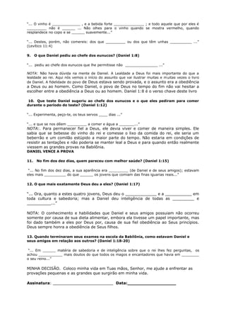 “... O vinho é _____________ , e a bebida forte ______________ ; e todo aquele que por eles é
_________ não é ______ ... Não olhes para o vinho quando se mostra vermelho, quando
resplandece no copo e se ______ suavemente...”
“... Destes, porém, não comereis: dos que _________ ou dos que têm unhas __________ ...”
(Levítico 11:4)
9. O que Daniel pediu ao chefe dos eunucos? (Daniel 1:8)
“... pediu ao chefe dos eunucos que lhe permitisse não _______________ ...”
NOTA: Não havia dúvida na mente de Daniel. A Lealdade a Deus foi mais importante do que a
lealdade ao rei. Aqui nós vemos o início do assunto que vai ilustrar muitas e muitas vezes o livro
de Daniel. A fidelidade do povo de Deus estava sendo provada, e o assunto era a obediência
a Deus ou ao homem. Como Daniel, o povo de Deus no tempo do fim não vai hesitar a
escolher entre a obediência a Deus ou ao homem. Daniel 1:8 é o verso chave deste livro
10. Que teste Daniel sugeriu ao chefe dos eunucos e o que eles pediram para comer
durante o período do teste? (Daniel 1:12)
“... Experimenta, peço-te, os teus servos ____ dias ...”
“... e que se nos dêem _________ a comer e água a _______...”
NOTA:. Para permanecer fiel a Deus, ele devia viver e comer de maneira simples. Ele
sabia que se bebesse do vinho do rei e comesse o lixo da comida do rei, ele seria um
beberrão e um comilão estúpido a maior parte do tempo. Não estaria em condições de
resistir as tentações e não poderia se manter leal a Deus e para quando então realmente
viessem as grandes provas na Babilônia.
DANIEL VENCE A PROVA
11. No fim dos dez dias, quem pareceu com melhor saúde? (Daniel 1:15)
“... No fim dos dez dias, a sua aparência era _________ (de Daniel e de seus amigos); estavam
eles mais __________ do que ______ os jovens que comiam das finas iguarias reais...”
12. O que mais exatamente Deus deu a eles? (Daniel 1:17)
“... Ora, quanto a estes quatro jovens, Deus deu o _____________ e a ___________ em
toda cultura e sabedoria; mas a Daniel deu inteligência de todas as _________ e
__________...”
NOTA: O conhecimento e habilidades que Daniel e seus amigos possuiam não ocorreu
somente por causa de sua dieta alimentar, embora ela tivesse um papel importante, mas
foi dado também a eles por Deus por, causa de sua fiel obediência ao Seus princípios.
Deus sempre honra a obediência de Seus filhos.
13. Quando terminaram seus exames na escola da Babilônia, como estavam Daniel e
seus amigos em relação aos outros? (Daniel 1:18-20)
“... Em ______ matéria de sabedoria e de inteligência sobre que o rei lhes fez perguntas, os
achou ___________ mais doutos do que todos os magos e encantadores que havia em ________
o seu reino...”
MINHA DECISÃO. Coloco minha vida em Tuas mãos, Senhor, me ajude a enfrentar as
provações pequenas e as grandes que surgirão em minha vida.
Assinatura: _________________________ Data:__________________
 