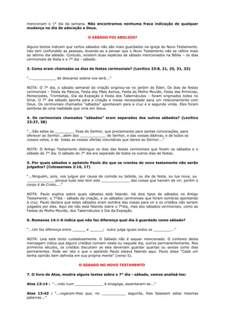 mencionam o 1° dia da semana. Não encontramos nenhuma fraca indicação de qualquer
mudança no dia de adoração a Deus.
O SÁBADO FOI ABOLIDO?
Alguns textos indicam que certos sábados não são mais guardados na igreja do Novo Testamento.
Isto tem confundido as pessoas, levando-as a pensar que o Novo Testamento não se refere mais
ao sétimo dia sábado. Contudo, existem duas espécies de sábado mencionados na Bíblia – os dias
cerimoniais de festa e o 7° dia - sábado.
3. Como eram chamadas os dias de festas cerimoniais? (Levítico 23:8, 21, 25, 31, 32)
“...___________ de descanso solene vos será...”
NOTA: O 7° dia, o sábado semanal da criação originou-se no jardim do Éden. Os dias de festas
cerimoniais – Festa da Páscoa, Festa dos Pães Asmos, Festa do Molho Movido, Festa das Primícias,
Pentecostes, Trombetas, Dia da Expiação e Festa dos Tabernáculos – foram originados todos no
Sinai. O 7° dia sábado aponta para a criação e nossa necessidade para um relacionamento com
Deus. Os cerimoniais chamados “sábados” apontavam para a cruz e a segunda vinda. Eles foram
sombras de uma realidade que viria em Jesus.
4. Os cerimoniais chamados “sábados” eram separados dos outros sábados? (Levítico
23:37, 38)
“...São estas as _________ fixas do Senhor, que proclamareis para santas convocações, para
oferecer ao Senhor...além dos ____________ do Senhor, e das vossas dádivas, e de todos os
vossos votos, e de todas as vossas ofertas voluntárias que dareis ao Senhor...”
NOTA: O Antigo Testamento distingue os dias das festas cerimoniais que foram os sábados e o
sábado do 7° dia. O sábado do 7° dia era separado de todos os outros dias de festas.
5. Por quais sábados o apóstolo Paulo diz que os crentes do novo testamento não serão
julgados? (Colossenses 2:16, 17)
“...Ninguém, pois, vos julgue por causa de comida ou bebida, ou dia de festa, ou lua nova, ou
____________, porque tudo isso tem sido _____________ das coisas que haviam de vir; porém o
corpo é de Cristo....”
NOTA: Paulo explica sobre quais sábados está falando. Há dois tipos de sábados no Antigo
Testamento: o 7°dia - sábado da criação, e os sábados cerimoniais que foram sombras apontando
à cruz. Paulo declara que estes sábados eram sombra das coisas para vir e os cristãos não seriam
julgados por eles. Aqui ele não está falando sobre o 7°dia, mas dos sábados cerimoniais, como as
Festas do Molho Movido, dos Tabernáculos e Dia da Expiação.
6. Romanos 14:1-6 indica que não faz diferença qual dia é guardado como sábado?
“...Um faz diferença entre ______ e ______; outro julga iguais todos os ________...”
NOTA: Leia este texto cuidadosamente. O Sábado não é sequer mencionado. O contexto desta
mensagem indica que alguns cristãos comiam neste ou naquele dia, outros permanentemente. Nos
primeiros séculos, os cristãos discutiam se eles deveriam guardar quartas ou sextas como dias
permanentes. Pode ser isto o que o apóstolo Paulo estava falando aqui. Paulo disse “Cada um
tenha opinião bem definida em sua própria mente” (verso 5).
O SÁBADO NO NOVO TESTAMENTO
7. O livro de Atos, mostra alguns textos sobre o 7° dia - sábado, vamos analisá-los:
Atos 13:14 : “...indo num _____________ à sinagoga, assentaram-se...”
Atos 13:42 : “...rogaram-lhes que, no ___________ seguinte, lhes falassem estas mesmas
palavras...”
 