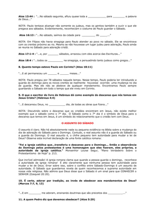Atos 13:44 : “...No sábado seguinte, afluiu quase toda a ____________ para ________ a palavra
de Deus...”
NOTA: Paulo tentava alcançar não somente os judeus, mas os gentios também a ouvir o que ele
pregava aos sábados. Evidentemente, reconheciam o costume de Paulo guardar o Sábado.
Atos 16:13 : “...No sábado, saímos da cidade para _________ do _____...”
NOTA: Em Filipos não havia sinagoga para Paulo atender ao povo no sábado. Ele se encontrava
com os crentes próximo ao rio. Mesmo se não houvesse um lugar judeu para adoração, Paulo ainda
se reunia no Sábado para adoração cristã.
Atos 17:1-4 : “...e, por _______ sábados, arrazoou com eles acerca das Escrituras...”
Atos 18:4 : “...todos os __________ na sinagoga, e persuadindo tanto judeus como gregos...”
8. Quanto tempo esteve Paulo em Corinto? (Atos 18:11)
“...E ali permaneceu um ______ e ______ meses...”
NOTA: Paulo pregou por 78 sábados naquele tempo. Nesse tempo, Paulo poderia ter introduzido a
guarda do domingo para os novos crentes se realmente houvesse ocorrido uma mudança no dia
de guarda. Mas ele não se absteve de qualquer mandamento. Encontramos Paulo sempre
guardando o Sábado em todo o tempo que ele viveu em Corinto.
9. O que o escritor do livro de Hebreus dá como exemplo do descanso que nós temos em
Jesus Cristo? (Hebreus 4:4)
“...E descansou Deus, no ___________ dia, de todas as obras que fizera...”
NOTA: Discutindo sobre o descanso que os cristãos encontram em Jesus, não existe melhor
exemplo que o sábado como o 7° dia. O Sábado como o 7° dia é o símbolo de Deus para o
descanso que temos em Jesus, é um símbolo do relacionamento que o cristão tem com Deus.
O ASSUNTO DO SÁBADO
O assunto é claro. Não há absolutamente nada ou pequena evidência na Bíblia sobre a mudança do
dia de adoração do Sábado para o Domingo. Contudo, o real assunto não é a guarda do Sábado ou
a guarda do Domingo. O real assunto é, o chifre pequeno tem autoridade para mudar a lei de
Deus? Observe esta incrível declaração de uma fonte católica romana:
"Foi a igreja católica que…transferiu o descanso para o Domingo... Então a observância
do Domingo pelos protestantes é uma homenagem que eles fizeram, eles próprios, a
autoridade da igreja católica.” Monsenhor Louise Segur, "Plano Verdadeiro Sobre o
Protestantismo de Hoje” p. 213.
Que incrível admissão! A igreja romana clama que quando a pessoa guarda o domingo, reconhece
a autoridade da igreja romana! É dito claramente que nenhuma pessoa tem autoridade para
mudar a lei de Deus. Errar sobre isso, sobre o conflito entre Sábado-Domingo é um assunto de
autoridade. O Sábado que guardamos revela de quem reconhecemos a suprema autoridade em
nossa vida religiosa. Não admira que Deus disse que o Sábado é um sinal para que CONHECER o
SENHOR (Ezequiel 20:20).
10. É certo, adorar por tradição, ao invés de obedecer aos mandamentos de Deus?
(Marcos 7:7, 9, 13)
”...E em ________ me adoram, ensinando doutrinas que são preceitos dos __________...”
11. A quem Pedro diz que devemos obedecer? (Atos 5:29)
 