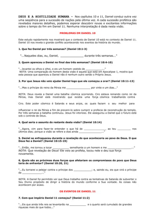 DEUS E A HOSTILIDADE HUMANA - Nos capítulos 10 e 11, Daniel conduz outra vez
uma seqüência para a sucessão de nações pela última vez. A cada sucessão profética são
revelados maiores detalhes, podemos esperar descobrir novas e excitantes informações
sobre o tempo do fim em Daniel 11. Nenhuma interpretação é dada nesta visão.
PROBLEMAS EM DANIEL 10
Este estudo rapidamente nos mostrará que o contexto de Daniel 10 está no contexto de Daniel 11.
Daniel 10 nos revela o grande conflito acontecendo nos eventos da história do mundo.
1. Que fez Daniel por três semanas? (Daniel 10:1-3)
“...Naqueles dias, eu, Daniel, ______________ durante três semanas...”
2. Quem apareceu a Daniel no final das três semanas? (Daniel 10:4-10)
“...levantei os olhos e olhei, e eis um homem vestido de ___________...”
NOTA: Uma comparação do homem desta visão é aquela que está em Apocalipse 1, mostra que
esta pessoa que apareceu a Daniel não é nenhum outro senão o Próprio Jesus.
3. Por que Jesus não veio ajudar Daniel logo que ele começou a orar? (Daniel 10:11-13)
“...Mas o príncipe do reino da Pérsia me ________________ por vinte e um dias...”
NOTA: Deus revela a Daniel uma batalha cósmica ocorrendo. Ciro estava reinando como rei da
Pérsia, mas Daniel está mostrando que existia uma força cósmica trabalhando contra
Ciro. Este poder cósmico é Satanás e seus anjos, os quais faziam o seu melhor para
influenciar o rei da Pérsia a fim de preveni-lo sobre cumprir a profecia de reconstrução do templo.
Por três semanas a batalha continuou. Jesus foi vitorioso. Ele assegurou a Daniel que o futuro está
sob o controle de Deus.
4. Qual seria o assunto do restante desta visão? (Daniel 10:14)
“...Agora, vim para fazer-te entender o que há de _______________ ao teu _________ nos
últimos dias; porque a visão se refere a dias ainda _______________...”
5. Daniel se enfraqueceu durante a revelação do que aconteceria ao povo de Deus. O que
Deus fez a Daniel? (Daniel 10:15-19)
“...Então, me tornou a tocar ___________ semelhante a um homem e me ________________...”
NOTA: Que revelação de Deus! Ele veio ao profeta, tocou nele e deu sua força
novamente.
6. Quais são as próximas duas forças que afetariam os compromissos do povo que Deus
teria de enfrentar? (Daniel 10:20, 21)
“...Eu tornarei a pelejar contra o príncipe dos ____________; e, saindo eu, eis que virá o príncipe
da _____________...”
NOTA: A Daniel foi permitido ver que Deus trabalha contra as tentativas de Satanás de subverter o
Seu Divino propósito de dirigir a história do mundo conforme a Sua vontade. As coisas não
acontecem por acaso.
OS EVENTOS DE DANIEL 11
7. Com que império Daniel 11 começou? (Daniel 11:2)
“...Eis que ainda três reis se levantarão na ___________ e o quarto será cumulado de grandes
riquezas mais do que todos...”
 