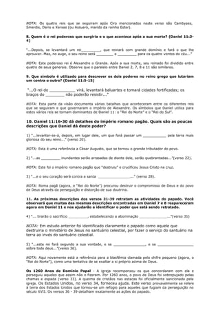 NOTA: Os quatro reis que se seguiram após Ciro mencionados neste verso são Cambyses,
Smerdis, Dario e Xerxes (ou Assuero, marido da rainha Ester).
8. Quem é o rei poderoso que surgiria e o que acontece após a sua morte? (Daniel 11:3-
4)
“...Depois, se levantará um rei_________, que reinará com grande domínio e fará o que lhe
aprouver. Mas, no auge, o seu reino será ________ e _________ para os quatro ventos do céu...”
NOTA: Este poderoso rei é Alexandre o Grande. Após a sua morte, seu reinado foi dividido entre
quatro de seus generais. Observe que o paralelo entre Daniel 2, 7, 8 e 11 são similares.
9. Que símbolo é utilizado para descrever os dois poderes no reino grego que lutariam
um contra o outro? (Daniel 11:5-15)
“...O rei do ___________ virá, levantará baluartes e tomará cidades fortificadas; os
braços do ________ não poderão resistir...”
NOTA: Esta parte da visão documenta várias batalhas que aconteceram entre os diferentes reis
que se seguiram e que governaram o império de Alexandre. Os símbolos que Daniel utiliza para
estes vários reis se tornam dominantes de Daniel 11: o “Rei do Norte” e o “Rei do Sul”.
10. Daniel 11:16-30 dá detalhes do império romano pagão. Quais são as poucas
descrições que Daniel dá deste poder?
1) “...levantar-se-á, depois, em lugar dele, um que fará passar um ___________ pela terra mais
gloriosa do seu reino...” (verso 20).
NOTA: Esta é uma referência a César Augusto, que se tornou o grande tributador do povo.
2) “...as _________ inundantes serão arrasadas de diante dele, serão quebrantadas...”(verso 22).
NOTA: Este foi o império romano pagão que “destruiu” e crucificou Jesus Cristo na cruz.
3) “...e o seu coração será contra a santa _______________...” (verso 28).
NOTA: Roma pagã (agora, o “Rei do Norte”) procurou destruir o compromisso de Deus e do povo
de Deus através da perseguição e distorção de sua doutrina.
11. As próximas descrições dos versos 31-39 retratam as atividades do papado. Você
observará que muitas das mesmas descrições encontradas em Daniel 7 e 8 reapareceram
agora em Daniel 11 e nos ajudarão a identificar o poder que está sendo retratado.
4) “... tirarão o sacrifício _________, estabelecendo a abominação _____________...”(verso 31)
NOTA: Em estudo anterior foi identificado claramente o papado como aquele que
destruiria o ministério de Jesus no santuário celestial, por fazer o serviço do santuário na
terra ao invés do santuário celestial.
5) “...este rei fará segundo a sua vontade, e se _______________, e se _________________
sobre todo deus...”(verso 36).
NOTA: Aqui novamente está a referência para a blasfêmia clamada pelo chifre pequeno (agora, o
“Rei do Norte”), como uma tentativa de se exaltar a si próprio acima de Deus.
Os 1260 Anos de Domínio Papal - A igreja recompensou os que concordaram com ela e
perseguiu aqueles que assim não o fizeram. Por 1260 anos, o povo de Deus foi sobrepujado pelas
chamas e espada (verso 33). A queima de cristãos nas estacas foi oficialmente sancionada pela
igreja. Os Estados Unidos, no verso 34, forneceu ajuda. Este verso provavelmente se refere
à terra dos Estados Unidos que tornou-se um refúgio para aqueles que fugiam da perseguição no
século XVII. Os versos 36 - 39 detalham exatamente as ações do papado.
 