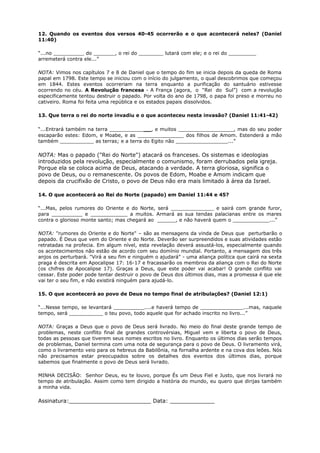12. Quando os eventos dos versos 40-45 ocorrerão e o que acontecerá neles? (Daniel
11:40)
“...no __________ do _______, o rei do ________ lutará com ele; e o rei do _________
arremeterá contra ele...”
NOTA: Vimos nos capítulos 7 e 8 de Daniel que o tempo do fim se inicia depois da queda de Roma
papal em 1798. Este tempo se iniciou com o início do julgamento, o qual descobrimos que começou
em 1844. Estes eventos ocorreriam na terra enquanto a purificação do santuário estivesse
ocorrendo no céu. A Revolução francesa - A França (agora, o “Rei do Sul”) com a revolução
especificamente tentou destruir o papado. Por volta do ano de 1798, o papa foi preso e morreu no
cativeiro. Roma foi feita uma república e os estados papais dissolvidos.
13. Que terra o rei do norte invadiu e o que aconteceu nesta invasão? (Daniel 11:41-42)
“...Entrará também na terra _____________, e muitos __________________, mas do seu poder
escaparão estes: Edom, e Moabe, e as _______________ dos filhos de Amom. Estenderá a mão
também ___________ as terras; e a terra do Egito não _________________...”
NOTA: Mas o papado ("Rei do Norte") atacará os franceses. Os sistemas e ideologias
introduzidos pela revolução, especialmente o comunismo, foram derrubados pela igreja.
Porque ela se coloca acima de Deus, atacando a verdade. A terra gloriosa, significa o
povo de Deus, ou o remanescente. Os povos de Edom, Moabe e Amom indicam que
depois da crucifixão de Cristo, o povo de Deus não era mais limitado à área da Israel.
14. O que acontecerá ao Rei do Norte (papado) em Daniel 11:44 e 45?
“...Mas, pelos rumores do Oriente e do Norte, será ______________ e sairá com grande furor,
para __________ e ____________ a muitos. Armará as sua tendas palacianas entre os mares
contra o glorioso monte santo; mas chegará ao ______, e não haverá quem o ____________...”
NOTA: "rumores do Oriente e do Norte" – são as mensagens da vinda de Deus que perturbarão o
papado. É Deus que vem do Oriente e do Norte. Deverão ser surpreendidos e suas atividades estão
retratadas na profecia. Em algum nível, esta revelação deverá assustá-los, especialmente quando
os acontecimentos não estão de acordo com seu domínio mundial. Portanto, a mensagem dos três
anjos os perturbará. "Virá a seu fim e ninguém o ajudará" - uma aliança política que cairá na sexta
praga é descrita em Apocalipse 17: 16-17 e fracassarão os membros da aliança com o Rei do Norte
(os chifres de Apocalipse 17). Graças a Deus, que este poder vai acabar! O grande conflito vai
cessar. Este poder pode tentar destruir o povo de Deus dos últimos dias, mas a promessa é que ele
vai ter o seu fim, e não existirá ninguém para ajudá-lo.
15. O que acontecerá ao povo de Deus no tempo final de atribulações? (Daniel 12:1)
“...Nesse tempo, se levantará __________....e haverá tempo de ______________...mas, naquele
tempo, será ___________ o teu povo, todo aquele que for achado inscrito no livro...”
NOTA: Graças a Deus que o povo de Deus será livrado. No meio do final deste grande tempo de
problemas, neste conflito final de grandes controvérsias, Miguel vem e liberta o povo de Deus,
todas as pessoas que tiverem seus nomes escritos no livro. Enquanto os últimos dias serão tempos
de problemas, Daniel termina com uma nota de segurança para o povo de Deus. O livramento virá,
como o livramento veio para os hebreus da Babilônia, na fornalha ardente e na cova dos leões. Nós
não precisamos estar preocupados sobre os detalhes dos eventos dos últimos dias, porque
sabemos que finalmente o povo de Deus será livrado.
MINHA DECISÃO: Senhor Deus, eu te louvo, porque És um Deus Fiel e Justo, que nos livrará no
tempo de atribulação. Assim como tem dirigido a história do mundo, eu quero que dirijas também
a minha vida.
Assinatura:________________________ Data: _____________
 