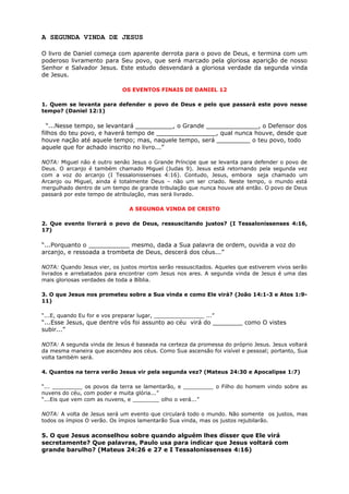 A SEGUNDA VINDA DE JESUS
O livro de Daniel começa com aparente derrota para o povo de Deus, e termina com um
poderoso livramento para Seu povo, que será marcado pela gloriosa aparição de nosso
Senhor e Salvador Jesus. Este estudo desvendará a gloriosa verdade da segunda vinda
de Jesus.
OS EVENTOS FINAIS DE DANIEL 12
1. Quem se levanta para defender o povo de Deus e pelo que passará este povo nesse
tempo? (Daniel 12:1)
“...Nesse tempo, se levantará __________, o Grande ______________, o Defensor dos
filhos do teu povo, e haverá tempo de ________________, qual nunca houve, desde que
houve nação até aquele tempo; mas, naquele tempo, será _________ o teu povo, todo
aquele que for achado inscrito no livro...”
NOTA: Miguel não é outro senão Jesus o Grande Príncipe que se levanta para defender o povo de
Deus. O arcanjo é também chamado Miguel (Judas 9). Jesus está retornando pela segunda vez
com a voz do arcanjo (I Tessalonissenses 4:16). Contudo, Jesus, embora seja chamado um
Arcanjo ou Miguel, ainda é totalmente Deus – não um ser criado. Neste tempo, o mundo está
mergulhado dentro de um tempo de grande tribulação que nunca houve até então. O povo de Deus
passará por este tempo de atribulação, mas será livrado.
A SEGUNDA VINDA DE CRISTO
2. Que evento livrará o povo de Deus, ressuscitando justos? (I Tessalonissenses 4:16,
17)
“...Porquanto o ___________ mesmo, dada a Sua palavra de ordem, ouvida a voz do
arcanjo, e ressoada a trombeta de Deus, descerá dos céus...”
NOTA: Quando Jesus vier, os justos mortos serão ressuscitados. Aqueles que estiverem vivos serão
livrados e arrebatados para encontrar com Jesus nos ares. A segunda vinda de Jesus é uma das
mais gloriosas verdades de toda a Bíblia.
3. O que Jesus nos prometeu sobre a Sua vinda e como Ele virá? (João 14:1-3 e Atos 1:9-
11)
“...E, quando Eu for e vos preparar lugar, _______________ ...”
“...Esse Jesus, que dentre vós foi assunto ao céu virá do ________ como O vistes
subir...”
NOTA: A segunda vinda de Jesus é baseada na certeza da promessa do próprio Jesus. Jesus voltará
da mesma maneira que ascendeu aos céus. Como Sua ascensão foi visível e pessoal; portanto, Sua
volta também será.
4. Quantos na terra verão Jesus vir pela segunda vez? (Mateus 24:30 e Apocalipse 1:7)
“... _________ os povos da terra se lamentarão, e _________ o Filho do homem vindo sobre as
nuvens do céu, com poder e muita glória...”
“...Eis que vem com as nuvens, e ________ olho o verá...”
NOTA: A volta de Jesus será um evento que circulará todo o mundo. Não somente os justos, mas
todos os ímpios O verão. Os ímpios lamentarão Sua vinda, mas os justos rejubilarão.
5. O que Jesus aconselhou sobre quando alguém lhes disser que Ele virá
secretamente? Que palavras, Paulo usa para indicar que Jesus voltará com
grande barulho? (Mateus 24:26 e 27 e I Tessalonissenses 4:16)
 