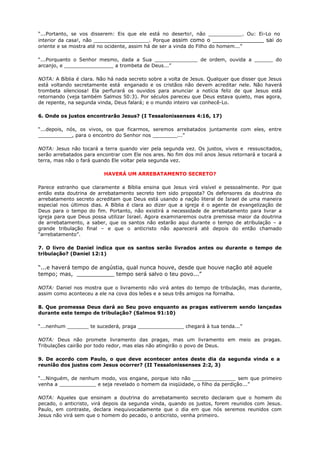 “...Portanto, se vos disserem: Eis que ele está no deserto!, não ___________. Ou: Ei-Lo no
interior da casa!, não __________________. Porque assim como o _______________ sai do
oriente e se mostra até no ocidente, assim há de ser a vinda do Filho do homem...”
“...Porquanto o Senhor mesmo, dada a Sua ______________ de ordem, ouvida a ______ do
arcanjo, e ________________ a trombeta de Deus...”
NOTA: A Bíblia é clara. Não há nada secreto sobre a volta de Jesus. Qualquer que disser que Jesus
está voltando secretamente está enganado e os cristãos não devem acreditar nele. Não haverá
trombeta silenciosa! Ela perfurará os ouvidos para anunciar a notícia feliz de que Jesus está
retornando (veja também Salmos 50:3). Por séculos pareceu que Deus estava quieto, mas agora,
de repente, na segunda vinda, Deus falará; e o mundo inteiro vai conhecê-Lo.
6. Onde os justos encontrarão Jesus? (I Tessalonissenses 4:16, 17)
“...depois, nós, os vivos, os que ficarmos, seremos arrebatados juntamente com eles, entre
___________, para o encontro do Senhor nos ________...”
NOTA: Jesus não tocará a terra quando vier pela segunda vez. Os justos, vivos e ressuscitados,
serão arrebatados para encontrar com Ele nos ares. No fim dos mil anos Jesus retornará e tocará a
terra, mas não o fará quando Ele voltar pela segunda vez.
HAVERÁ UM ARREBATAMENTO SECRETO?
Parece estranho que claramente a Bíblia ensina que Jesus virá visível e pessoalmente. Por que
então esta doutrina de arrebatamento secreto tem sido proposta? Os defensores da doutrina do
arrebatamento secreto acreditam que Deus está usando a nação literal de Israel de uma maneira
especial nos últimos dias. A Bíblia é clara ao dizer que a igreja é o agente de evangelização de
Deus para o tempo do fim. Portanto, não existirá a necessidade de arrebatamento para livrar a
igreja para que Deus possa utilizar Israel. Agora examinaremos outra premissa maior da doutrina
de arrebatamento, a saber, que os santos não estarão aqui durante o tempo de atribulação – a
grande tribulação final – e que o anticristo não aparecerá até depois do então chamado
“arrebatamento”.
7. O livro de Daniel indica que os santos serão livrados antes ou durante o tempo de
tribulação? (Daniel 12:1)
“...e haverá tempo de angústia, qual nunca houve, desde que houve nação até aquele
tempo; mas, ___________ tempo será salvo o teu povo...”
NOTA: Daniel nos mostra que o livramento não virá antes do tempo de tribulação, mas durante,
assim como aconteceu a ele na cova dos leões e a seus três amigos na fornalha.
8. Que promessa Deus dará ao Seu povo enquanto as pragas estiverem sendo lançadas
durante este tempo de tribulação? (Salmos 91:10)
“...nenhum _______ te sucederá, praga _______________ chegará à tua tenda...”
NOTA: Deus não promete livramento das pragas, mas um livramento em meio as pragas.
Tribulações cairão por todo redor, mas elas não atingirão o povo de Deus.
9. De acordo com Paulo, o que deve acontecer antes deste dia da segunda vinda e a
reunião dos justos com Jesus ocorrer? (II Tessalonissenses 2:2, 3)
“...Ninguém, de nenhum modo, vos engane, porque isto não ______________ sem que primeiro
venha a ____________ e seja revelado o homem da iniqüidade, o filho da perdição...”
NOTA: Aqueles que ensinam a doutrina do arrebatamento secreto declaram que o homem do
pecado, o anticristo, virá depois da segunda vinda, quando os justos, forem reunidos com Jesus.
Paulo, em contraste, declara inequivocadamente que o dia em que nós seremos reunidos com
Jesus não virá sem que o homem do pecado, o anticristo, venha primeiro.
 