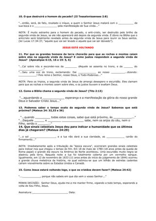 10. O que destruirá o homem do pecado? (II Tessalonissenses 2:8)
“...então, será, de fato, revelado o iníquo, a quem o Senhor Jesus matará com o __________ de
sua boca e o _______________ pela manifestação de Sua vinda...”
NOTA: É muito estranho para o homem do pecado, o anti-cristo, ser destruído pelo brilho da
segunda vinda de Jesus, se ele não aparecerá até depois da segunda vinda. É óbvio na Bíblia que o
anticristo será totalmente revelado antes da segunda vinda de Jesus para reunir os Seus santos.
(ler Lucas 17:34-37, “aquele que vai ser levado e aquele que vai ser deixado”).
JESUS ESTÁ VOLTANDO
11. Por que os grandes homens da terra chorarão para que as rochas e montes caiam
sobre eles na segunda vinda de Jesus? E como justos respondem a segunda vinda de
Jesus? (Apocalipse 6:15, 16 e 19: 5, 6)
“...Caí sobre nós e escondei-nos da ________ dAquele se assenta no trono, e da ______ do
_______________...”
“...Saiu uma voz do trono, exclamando: Dai ____________ ao nosso _________...dizendo:
____________! Pois reina o Senhor, nosso Deus, o Todo-Poderoso...”
NOTA: Para os ímpios, a segunda vinda de Jesus de amargo desespero e escuridão. Eles clamam
para que as rochas e montes caiam sobre eles, e os justos louvam e exaltam Deus.
12. Como a Bíblia chama a segunda vinda de Jesus? (Tito 2:13)
“...aguardando a _____________ esperança e a manifestação da glória do nosso grande
Deus e Salvador Cristo Jesus...”
13. Podemos saber o tempo exato da segunda vinda de Jesus? Sabemos que está
próxima? (Mateus 24: 32,33 e 36)
“...quando _________ todas estas coisas, sabei que está próximo, às ___________...”
“...Daquele ______ e ________ _____________ sabe, nem os anjos do céu, nem o
Filho, senão o ______...”
14. Que sinais celestiais Jesus deu para indicar a humanidade que os últimos
dias já chegaram? (Mateus 24:29)
“...o sol _________________, e a lua não dará a sua claridade, as ____________ cairão do
firmamento...”
NOTA: Imediatamente após a tribulação da “época escura”, ocorreram grandes sinais celestiais
para indicar-nos que chegou o tempo do fim. Em 18 de maio de 1780 (18 anos antes da queda de
Roma papal) o grande dia escuro na América do Norte aconteceu. Uma escuridão muito negra se
alastrou pela terra. Naquela noite a lua foi totalmente coberta por um vermelho sangue.
Igualmente, em 12 de novembro de 1833 (11 anos antes do início do julgamento de 1844) ocorreu
a grande chuva meteórica da história, na qual estimou-se que um bilhão de estrelas cadentes
caíram visivelmente sobre os Estados Unidos e Canadá.
15. Como Jesus estará voltando logo, o que os cristãos devem fazer? (Mateus 24:42)
“...____________, porque não sabeis em que dia vem o vosso Senhor...”
MINHA DECISÃO: Senhor Deus, ajuda-me a me manter firme, vigiando a todo tempo, esperando a
volta de Seu Filho, Jesus.
Assinatura:________________________ Data:
 
