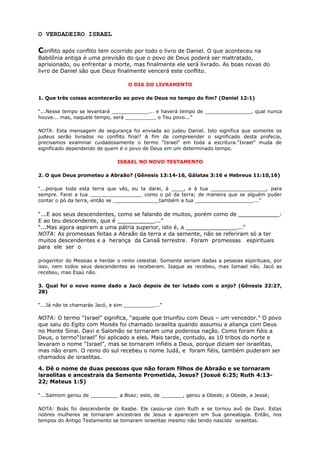 O VERDADEIRO ISRAEL
Conflito após conflito tem ocorrido por todo o livro de Daniel. O que aconteceu na
Babilônia antiga é uma previsão do que o povo de Deus poderá ser maltratado,
aprisionado, ou enfrentar a morte, mas finalmente ele será livrado. As boas novas do
livro de Daniel são que Deus finalmente vencerá este conflito.
O DIA DO LIVRAMENTO
1. Que três coisas acontecerão ao povo de Deus no tempo do fim? (Daniel 12:1)
“...Nesse tempo se levantará ____________... e haverá tempo de _______________, qual nunca
houve... mas, naquele tempo, será __________ o Teu povo...”
NOTA: Esta mensagem de segurança foi enviada ao judeu Daniel. Isto significa que somente os
judeus serão livrados no conflito final? A fim de compreender o significado desta profecia,
precisamos examinar cuidadosamente o termo “Israel” em toda a escritura.“Israel” muda de
significado dependendo de quem é o povo de Deus em um determinado tempo.
ISRAEL NO NOVO TESTAMENTO
2. O que Deus prometeu a Abraão? (Gênesis 13:14-16, Gálatas 3:16 e Hebreus 11:10,16)
“...porque toda esta terra que vês, eu ta darei, à ____, e à tua __________________, para
sempre. Farei a tua _________________ como o pó da terra; de maneira que se alguém puder
contar o pó da terra, então se _______________também a tua ___________________...”
“...E aos seus descendentes, como se falando de muitos, porém como de ____________:
E ao teu descendente, que é ___________...”
“...Mas agora aspiram a uma pátria superior, isto é, a _______________...”
NOTA: As promessas feitas a Abraão da terra e da semente, não se referiram só a ter
muitos descendentes e a herança da Canaã terrestre. Foram promessas espirituais
para ele ser o
progenitor do Messias e herdar o reino celestial. Somente seriam dadas a pessoas espirituais, por
isso, nem todos seus descendentes as receberam. Isaque as recebeu, mas Ismael não. Jacó as
recebeu, mas Esaú não.
3. Qual foi o novo nome dado a Jacó depois de ter lutado com o anjo? (Gênesis 32:27,
28)
“...Já não te chamarás Jacó, e sim __________...”
NOTA: O termo “Israel” significa, “aquele que triunfou com Deus – um vencedor.” O povo
que saiu do Egito com Moisés foi chamado israelita quando assumiu a aliança com Deus
no Monte Sinai. Davi e Salomão se tornaram uma poderosa nação. Como foram fiéis a
Deus, o termo“Israel” foi aplicado a eles. Mais tarde, contudo, as 10 tribos do norte e
levaram o nome “Israel”, mas se tornaram infiéis a Deus, porque diziam ser israelitas,
mas não eram. O reino do sul recebeu o nome Judá, e foram fiéis, também puderam ser
chamados de israelitas.
4. Dê o nome de duas pessoas que não foram filhos de Abraão e se tornaram
israelitas e ancestrais da Semente Prometida, Jesus? (Josué 6:25; Ruth 4:13-
22; Mateus 1:5)
“...Salmom gerou de _________ a Boaz; este, de _______, gerou a Obede; e Obede, a Jessé;
NOTA: Boás foi descendente de Raabe. Ele casou-se com Ruth e se tornou avô de Davi. Estas
nobres mulheres se tornaram ancestrais de Jesus e aparecem em Sua genealogia. Então, nos
tempos do Antigo Testamento se tornaram israelitas mesmo não tendo nascido israelitas.
 