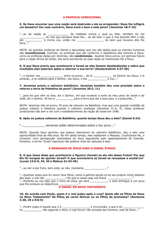 A PROFECIA CONDICIONAL
5. Se Deus anunciar que uma nação será destruída e ela se arrepender: Deus lhe infligirá
um desastre? Em caso contrário, Deus trará o bem a este povo? (Jeremias 18:7-10)
“...se tal nação se _____________ da maldade contra a qual eu falei, também Eu me
________________ do mal que pensava fazer-lhe... se ele fizer o que é mal perante Mim e não
der ___________ à minha voz, então me _________________ do bem que houvera dito lhe
faria...”
NOTA: As grandes profecias de Daniel e Apocalipse que nos são dadas para os eventos humanos
são incondicionais. Contudo, as profecias que são conforme a obediência dos homens à Deus,
como as profecias dadas por Jeremias, são condicionais. Quando Deus previu um glorioso futuro
para a nação étnica de Israel, isto teria acontecido se esta nação se mantivesse fiel a Deus.
6. O que Deus previu que aconteceria a Israel se eles fossem desobedientes e sobre que
condições eles estariam aptos a retornar a sua terra? (Deuteronômio 4:27-30)
“...o Senhor vos ______________ entre os povos... de lá ____________ ao Senhor teu Deus, e O
acharás...e te voltares para o Senhor, teu Deus, e lhe ____________ a voz...”
7. Jeremias previu o cativeiro babilônico. Jeremias também deu uma previsão sobre o
retorno a terra da Palestina do povo? (Jeremias 30:3, 11)
“...pois eis que vêm os dias, diz o Senhor, em que mudarei a sorte do meu povo de Israel e de
Judá, diz o Senhor; fá-los-ei ___________ para a terra que dei a seus pais, e a possuirão...”
NOTA: Jeremias não só previu 70 anos de cativeiro na Babilônia, mas que uma grande multidão de
judeus voltaria a Palestina quando o cativeiro acabasse (Jeremias 31:8, 9). Estas profecias
condicionais não tem a ver com o estabelecimento da nação de Israel em 1948.
8. Após os judeus voltaram da Babilônia, quanto tempo Deus deu a eles? (Daniel 9:24)
“...____________ semanas estão determinadas sobre o teu povo...”
NOTA: Quando Deus permitiu aos judeus retornarem do cativeiro babilônico, deu a eles uma
oportunidade final de 490 anos. No fim deste tempo, eles rejeitaram o Messias, crucificaram-No, e
iniciaram uma perseguição sistemática de Seus seguidores pelo apedrejamento de Estevão.
Portanto, o termo “Israel’ espiritual não poderia mais ser aplicado à eles.
A MENSAGEM DE JESUS PARA O ISRAEL ÉTNICO
9. O que Jesus disse que aconteceria a figueira (Israel) se ela não desse frutos? Por que
Ele foi incapaz de ajuntar Israel? O que aconteceria se Israel se recusasse a aceitá-Lo?
(Lucas 13:6-9, 34, 35 e Mateus 21:43-45)
“...se vier a dar fruto, bem está; se não, mandarás _____________...”
“...Quantas vezes quis Eu reunir teus filhos, como a galinha ajunta os do seu próprio ninho debaixo
das asas, e vós não _____________! Eis que a vossa casa vos ficará ______________...”
“...Portanto eu vos digo que o reino de Deus vos será ___________, e será entregue a um povo
que lhe produza os respectivos ___________...”
O ISRAEL DO NOVO TESTAMENTO
10. De acordo com Paulo, quem é o real judeu após a cruz? Quem são os filhos de Deus
no Novo Testamento? Os filhos da carne étnicos ou os filhos da promessa? (Romanos
2:28, 29 e 9:6-9)
“...Porém judeu é aquele que o é _________________, e circuncisão, a que é do _____________,
no ___________, não segundo a letra, e cujo louvor não procede dos homens, mas de Deus...”
 
