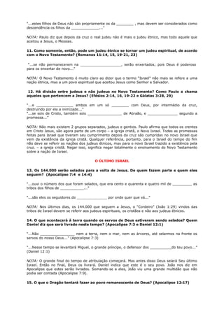 “...estes filhos de Deus não são propriamente os da ________ , mas devem ser considerados como
descendência os filhos da _____________...”
NOTA: Paulo diz que depois da cruz o real judeu não é mais o judeu étnico, mas todo aquele que
aceitou a Jesus, o Messias.
11. Como somente, então, pode um judeu étnico se tornar um judeu espiritual, de acordo
com o Novo Testamento? (Romanos 11:14, 15, 19-21, 23)
“...se não permanecerem na ___________________, serão enxertados; pois Deus é poderoso
para os enxertar de novo...”
NOTA: O Novo Testamento é muito claro ao dizer que o termo “Israel” não mais se refere a uma
nação étnica, mas a um povo espiritual que aceitou Jesus como Senhor e Salvador.
12. Há divisão entre judeus e não judeus no Novo Testamento? Como Paulo a chama
aqueles que pertencem a Jesus? (Efésios 2:14, 16, 19-22 e Gálatas 3:28, 29)
“...e _________________ ambos em um só ________ com Deus, por intermédio da cruz,
destruindo por ela a inimizade...”
“...se sois de Cristo, também sois ________________ de Abraão, e ______________ segundo a
promessa...”
NOTA: Não mais existem 2 grupos separados, judeus e gentios. Paulo afirma que todos os crentes
em Cristo Jesus, são agora parte de um corpo – a igreja cristã, o Novo Israel. Todas as promessas
feitas para Israel que tiveram seu cumprimento depois da cruz são cumpridas no novo Israel que
vem da existência da igreja cristã. Qualquer referência, portanto, para o Israel do tempo do fim
não deve se referir as nações dos judeus étnicos, mas para o novo Israel trazido a existência pela
cruz. – a igreja cristã. Negar isso, significa negar totalmente o ensinamento do Novo Testamento
sobre a nação de Israel.
O ÚLTIMO ISRAEL
13. Os 144.000 serão selados para a volta de Jesus. De quem fazem parte e quem eles
seguem? (Apocalipse 7:4 e 14:4)
“...ouvi o número dos que foram selados, que era cento e quarenta e quatro mil de _________ as
tribos dos filhos de ___________...”
“...são eles os seguidores do ______________ por onde quer que vá...”
NOTA: Nos últimos dias, os 144.000 que seguem a Jesus, o “Cordeiro” (João 1:29) vindos das
tribos de Israel devem se referir aos judeus espirituais, os cristãos e não aos judeus étnicos.
14. O que acontecerá à terra quando os servos de Deus estiverem sendo selados? Quem
Daniel diz que será livrado neste tempo? (Apocalipse 7:3 e Daniel 12:1)
“...Não ________________ nem a terra, nem o mar, nem as árvores, até selarmos na fronte os
servos do nosso Deus...” (Apocalipse 7:3)
“...Nesse tempo se levantará Miguel, o grande príncipe, o defensor dos __________do teu povo...”
(Daniel 12:1)
NOTA: O grande final do tempo de atribulação começará. Mas antes disso Deus selará Seu último
Israel. Então no final, Deus os livrará. Daniel indica que este é o seu povo. João nos diz em
Apocalipse que estes serão livrados. Somando-se a eles, João viu uma grande multidão que não
podia ser contada (Apocalipse 7:9).
15. O que o Dragão tentará fazer ao povo remanescente de Deus? (Apocalipse 12:17)
 