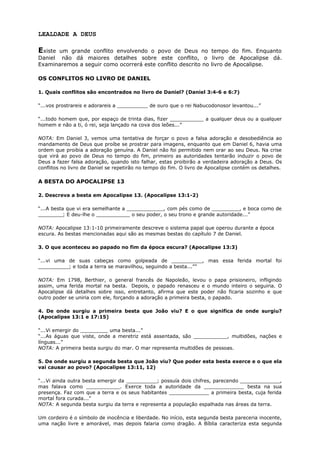 LEALDADE A DEUS
Existe um grande conflito envolvendo o povo de Deus no tempo do fim. Enquanto
Daniel não dá maiores detalhes sobre este conflito, o livro de Apocalipse dá.
Examinaremos a seguir como ocorrerá este conflito descrito no livro de Apocalipse.
OS CONFLITOS NO LIVRO DE DANIEL
1. Quais conflitos são encontrados no livro de Daniel? (Daniel 3:4-6 e 6:7)
“...vos prostrareis e adorareis a __________ de ouro que o rei Nabucodonosor levantou...”
“...todo homem que, por espaço de trinta dias, fizer ___________ a qualquer deus ou a qualquer
homem e não a ti, ó rei, seja lançado na cova dos leões...”
NOTA: Em Daniel 3, vemos uma tentativa de forçar o povo a falsa adoração e desobediência ao
mandamento de Deus que proíbe se prostrar para imagens, enquanto que em Daniel 6, havia uma
ordem que proibia a adoração genuína. A Daniel não foi permitido nem orar ao seu Deus. Na crise
que virá ao povo de Deus no tempo do fim, primeiro as autoridades tentarão induzir o povo de
Deus a fazer falsa adoração, quando isto falhar, estas proibirão a verdadeira adoração a Deus. Os
conflitos no livro de Daniel se repetirão no tempo do fim. O livro de Apocalipse contém os detalhes.
A BESTA DO APOCALIPSE 13
2. Descreva a besta em Apocalipse 13. (Apocalipse 13:1-2)
“...A besta que vi era semelhante a ____________, com pés como de _________, e boca como de
________; E deu-lhe o ___________ o seu poder, o seu trono e grande autoridade...”
NOTA: Apocalipse 13:1-10 primeiramente descreve o sistema papal que operou durante a época
escura. As bestas mencionadas aqui são as mesmas bestas do capítulo 7 de Daniel.
3. O que aconteceu ao papado no fim da época escura? (Apocalipse 13:3)
“...vi uma de suas cabeças como golpeada de __________, mas essa ferida mortal foi
__________; e toda a terra se maravilhou, seguindo a besta...””
NOTA: Em 1798, Berthier, o general francês de Napoleão, levou o papa prisioneiro, infligindo
assim, uma ferida mortal na besta. Depois, o papado renasceu e o mundo inteiro o seguiria. O
Apocalipse dá detalhes sobre isso, entretanto, afirma que este poder não ficaria sozinho e que
outro poder se uniria com ele, forçando a adoração a primeira besta, o papado.
4. De onde surgiu a primeira besta que João viu? E o que significa de onde surgiu?
(Apocalipse 13:1 e 17:15)
“...Vi emergir do _________ uma besta...”
“...As águas que viste, onde a meretriz está assentada, são ___________, multidões, nações e
línguas...”
NOTA: A primeira besta surgiu do mar. O mar representa multidões de pessoas.
5. De onde surgiu a segunda besta que João viu? Que poder esta besta exerce e o que ela
vai causar ao povo? (Apocalipse 13:11, 12)
“...Vi ainda outra besta emergir da __________; possuía dois chifres, parecendo _____________,
mas falava como ___________. Exerce toda a autoridade da _____________ besta na sua
presença. Faz com que a terra e os seus habitantes _____________ a primeira besta, cuja ferida
mortal fora curada...”
NOTA: A segunda besta surgiu da terra e representa a população espalhada nas áreas da terra.
Um cordeiro é o símbolo de inocência e liberdade. No início, esta segunda besta pareceria inocente,
uma nação livre e amorável, mas depois falaria como dragão. A Bíblia caracteriza esta segunda
 