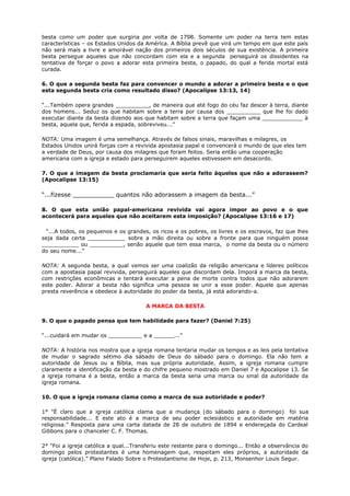 besta como um poder que surgiria por volta de 1798. Somente um poder na terra tem estas
características – os Estados Unidos da América. A Bíblia prevê que virá um tempo em que este país
não será mais a livre e amorável nação dos primeiros dois séculos de sua existência. A primeira
besta persegue aqueles que não concordam com ela e a segunda perseguirá os dissidentes na
tentativa de forçar o povo a adorar esta primeira besta, o papado, do qual a ferida mortal está
curada.
6. O que a segunda besta faz para convencer o mundo a adorar a primeira besta e o que
esta segunda besta cria como resultado disso? (Apocalipse 13:13, 14)
“...Também opera grandes __________, de maneira que até fogo do céu faz descer à terra, diante
dos homens... Seduz os que habitam sobre a terra por causa dos __________ que lhe foi dado
executar diante da besta dizendo aos que habitam sobre a terra que façam uma ____________ à
besta, aquela que, ferida a espada, sobreviveu...”
NOTA: Uma imagem é uma semelhança. Através de falsos sinais, maravilhas e milagres, os
Estados Unidos unirá forças com a revivida apostasia papal e convencerá o mundo de que eles tem
a verdade de Deus, por causa dos milagres que foram feitos. Seria então uma cooperação
americana com a igreja e estado para perseguirem aqueles estivessem em desacordo.
7. O que a imagem da besta proclamaria que seria feito àqueles que não a adorassem?
(Apocalipse 13:15)
“...fizesse ___________ quantos não adorassem a imagem da besta...”
8. O que esta união papal-americana revivida vai agora impor ao povo e o que
acontecerá para aqueles que não aceitarem esta imposição? (Apocalipse 13:16 e 17)
“...A todos, os pequenos e os grandes, os ricos e os pobres, os livres e os escravos, faz que lhes
seja dada certa ___________ sobre a mão direita ou sobre a fronte para que ninguém possa
___________ ou __________, senão aquele que tem essa marca, o nome da besta ou o número
do seu nome...”
NOTA: A segunda besta, a qual vemos ser uma coalizão da religião americana e líderes políticos
com a apostasia papal revivida, perseguirá aqueles que discordam dela. Imporá a marca da besta,
com restrições econômicas e tentará executar a pena de morte contra todos que não adorarem
este poder. Adorar a besta não significa uma pessoa se unir a esse poder. Aquele que apenas
presta reverência e obedece à autoridade do poder da besta, já está adorando-a.
A MARCA DA BESTA
9. O que o papado pensa que tem habilidade para fazer? (Daniel 7:25)
“...cuidará em mudar os __________ e a ______...”
NOTA: A história nos mostra que a igreja romana tentaria mudar os tempos e as leis pela tentativa
de mudar o sagrado sétimo dia sábado de Deus do sábado para o domingo. Ela não tem a
autoridade de Jesus ou a Bíblia, mas sua própria autoridade. Assim, a igreja romana cumpre
claramente a identificação da besta e do chifre pequeno mostrado em Daniel 7 e Apocalipse 13. Se
a igreja romana é a besta, então a marca da besta seria uma marca ou sinal da autoridade da
igreja romana.
10. O que a igreja romana clama como a marca de sua autoridade e poder?
1° "È claro que a igreja católica clama que a mudança (do sábado para o domingo) foi sua
responsabilidade... E este ato é a marca de seu poder eclesiástico e autoridade em matéria
religiosa.” Resposta para uma carta datada de 28 de outubro de 1894 e endereçada do Cardeal
Gibbons para o chanceler C. F. Thomas.
2° "Foi a igreja católica a qual...Transferiu este restante para o domingo... Então a observância do
domingo pelos protestantes é uma homenagem que, respeitam eles próprios, a autoridade da
igreja (católica).” Plano Falado Sobre o Protestantismo de Hoje, p. 213, Monsenhor Louis Segur.
 