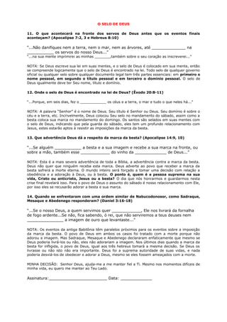 O SELO DE DEUS
11. O que acontecerá na fronte dos servos de Deus antes que os eventos finais
aconteçam? (Apocalipse 7:2, 3 e Hebreus 8:10)
“...Não danifiques nem a terra, nem o mar, nem as árvores, até ______________ na
___________ os servos do nosso Deus...”
“...na sua mente imprimirei as minhas _______,também sobre o seu coração as inscreverei...”
NOTA: Se Deus escreve sua lei em suas mentes, e o selo de Deus é colocado em sua mente, então
se compreende logicamente que o selo de Deus é encontrado na lei. Todo selo de qualquer governo
oficial ou qualquer selo sobre qualquer documento legal tem três partes essenciais: em primeiro o
nome pessoal, em segundo o título pessoal e em terceiro o domínio pessoal. O selo de
Deus igualmente deve ter Seu nome, título e domínio.
12. Onde o selo de Deus é encontrado na lei de Deus? (Êxodo 20:8-11)
“...Porque, em seis dias, fez o ____________ os céus e a terra, o mar e tudo o que neles há...”
NOTA: A palavra “Senhor” é o nome de Deus. Seu título é Senhor ou Deus. Seu domínio é sobre o
céu e a terra, etc. Incrivelmente, Deus colocou Seu selo no mandamento do sábado, assim como a
besta coloca sua marca no mandamento do domingo. Os santos são selados em suas mentes com
o selo de Deus, indicando que pela guarda do sábado, eles tem um profundo relacionamento com
Jesus, estes estarão aptos à resistir as imposições da marca da besta.
13. Que advertência Deus dá a respeito da marca da besta? (Apocalipse 14:9, 10)
“...Se alguém ___________ a besta e a sua imagem e recebe a sua marca na fronte, ou
sobre a mão, também esse ____________ do vinho da _____________ de Deus...”
NOTA: Esta é a mais severa advertência de toda a Bíblia, a advertência contra a marca da besta.
Deus não quer que ninguém receba esta marca. Deus adverte ao povo que receber a marca da
besta sofrerá a morte eterna. O mundo inteiro será forçado a tomar uma decisão com relação a
obediência e a adoração à Deus, ou à besta. O ponto é, quem é a pessoa suprema na sua
vida, Cristo ou anticristo, Jesus ou a besta? O dia que nós honrarmos e guardarmos nesta
crise final revelará isso. Para o povo de Deus o assunto do sábado é nosso relacionamento com Ele,
por isso eles se recusarão adorar a besta e sua marca.
14. Quando se enfrentaram com uma ordem similar de Nabucodonosor, como Sadraque,
Mesaque e Abedenego responderam? (Daniel 3:16-18)
“...Se o nosso Deus, a quem servimos quer ____________, Ele nos livrará da fornalha
de fogo ardente...Se não, fica sabendo, ó rei, que não serviremos a teus deuses nem
_______________ a imagem de ouro que levantaste...”
NOTA: Os eventos da antiga Babilônia têm paralelos próximos para os eventos sobre a imposição
da marca da besta. O povo de Deus em ambos os casos foi tratado com a morte porque não
adorou a imagem. Mas Sadraque, Mesaque e Abedenego declararam enfaticamente que mesmo se
Deus poderia livrá-los ou não, eles não adorariam a imagem. Nos últimos dias quando a marca da
besta for infligida, o povo de Deus, igual aos três hebreus tomará a mesma decisão. Se Deus os
livrasse ou não isto não era importante. Deus foi a suprema autoridade de suas vidas, e nada
poderia desviá-los de obedecer e adorar a Deus, mesmo se eles fossem ameaçados com a morte.
MINHA DECISÃO: Senhor Deus, ajuda-me a me manter fiel a Ti. Mesmo nos momentos difíceis de
minha vida, eu quero me manter ao Teu Lado.
Assinatura:________________________ Data: _____________
 