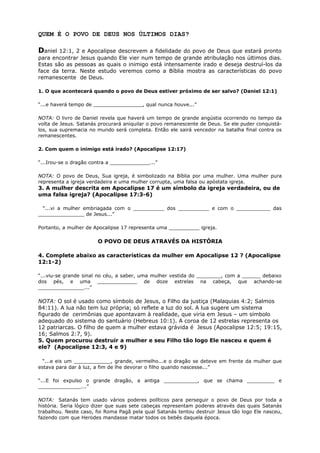 QUEM É O POVO DE DEUS NOS ÚLTIMOS DIAS?
Daniel 12:1, 2 e Apocalipse descrevem a fidelidade do povo de Deus que estará pronto
para encontrar Jesus quando Ele vier num tempo de grande atribulação nos últimos dias.
Estas são as pessoas as quais o inimigo está intensamente irado e deseja destruí-los da
face da terra. Neste estudo veremos como a Bíblia mostra as características do povo
remanescente de Deus.
1. O que acontecerá quando o povo de Deus estiver próximo de ser salvo? (Daniel 12:1)
“...e haverá tempo de ________________, qual nunca houve...”
NOTA: O livro de Daniel revela que haverá um tempo de grande angústia ocorrendo no tempo da
volta de Jesus. Satanás procurará aniquilar o povo remanescente de Deus. Se ele puder conquistá-
los, sua supremacia no mundo será completa. Então ele sairá vencedor na batalha final contra os
remanescentes.
2. Com quem o inimigo está irado? (Apocalipse 12:17)
“...Irou-se o dragão contra a _____________...”
NOTA: O povo de Deus, Sua igreja, é simbolizado na Bíblia por uma mulher. Uma mulher pura
representa a igreja verdadeira e uma mulher corrupta, uma falsa ou apóstata igreja.
3. A mulher descrita em Apocalipse 17 é um símbolo da igreja verdadeira, ou de
uma falsa igreja? (Apocalipse 17:3-6)
“...vi a mulher embriagada com o __________ dos __________ e com o ___________ das
_______________ de Jesus...”
Portanto, a mulher de Apocalipse 17 representa uma __________ igreja.
O POVO DE DEUS ATRAVÉS DA HISTÓRIA
4. Complete abaixo as características da mulher em Apocalipse 12 ? (Apocalipse
12:1-2)
“...viu-se grande sinal no céu, a saber, uma mulher vestida do ________, com a ______ debaixo
dos pés, e uma _____________ de doze estrelas na cabeça, que achando-se
_______________...”
NOTA: O sol é usado como símbolo de Jesus, o Filho da justiça (Malaquias 4:2; Salmos
84:11). A lua não tem luz própria; só reflete a luz do sol. A lua sugere um sistema
figurado de cerimônias que apontavam à realidade, que viria em Jesus – um símbolo
adequado do sistema do santuário (Hebreus 10:1). A coroa de 12 estrelas representa os
12 patriarcas. O filho de quem a mulher estava grávida é Jesus (Apocalipse 12:5; 19:15,
16; Salmos 2:7, 9).
5. Quem procurou destruir a mulher e seu Filho tão logo Ele nasceu e quem é
ele? (Apocalipse 12:3, 4 e 9)
“...e eis um ____________, grande, vermelho...e o dragão se deteve em frente da mulher que
estava para dar à luz, a fim de lhe devorar o filho quando nascesse...”
“...E foi expulso o grande dragão, a antiga ___________, que se chama _________ e
______________...”
NOTA: Satanás tem usado vários poderes políticos para perseguir o povo de Deus por toda a
história. Seria lógico dizer que suas sete cabeças representam poderes através das quais Satanás
trabalhou. Neste caso, foi Roma Pagã pela qual Satanás tentou destruir Jesus tão logo Ele nasceu,
fazendo com que Herodes mandasse matar todos os bebês daquela época.
 