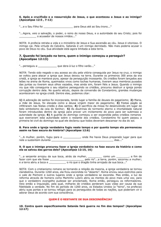 6. Após a crucifixão e a ressurreição de Jesus, o que aconteceu a Jesus e ao inimigo?
(Apocalipse 12:5 , 7-12)
“...e o Seu Filho foi ___________________ para Deus até ao Seu trono...”
“...Agora, veio a salvação, o poder, o reino do nosso Deus, e a autoridade do seu Cristo; pois foi
___________ o acusador de nossos irmãos...”
NOTA: A profecia retrata a vida e o ministério de Jesus e Sua ascensão ao céu. Jesus é vitorioso. O
inimigo cai. Pela virtude do Calvário, Satanás é um inimigo derrotado. Não mais poderia acusar o
povo de Deus no céu. Sua atividade está agora limitada a esta terra.
7. Quando foi lançado na terra, quem o inimigo começou a perseguir?
(Apocalipse 12:13)
“...perseguiu a ____________ que dera à luz o filho varão...”
NOTA: Tendo sido negado o seu acesso ao céu pela vitória conseguida por Jesus na cruz, o inimigo
se voltou para atacar a igreja que Jesus deixou na terra. Durante os primeiros 300 anos da era
cristã, a igreja se manteve pura, apesar da perseguição incessante. Os cristãos foram lançados aos
leões na arena de Roma, queimados vivos como tochas humanas, tiveram seus membros puxados
das juntas ou tiveram seus olhos vazados, mas ainda sim, foram fiéis a Jesus. Quando o inimigo
viu que não conseguiria o seu objetivo perseguindo os cristãos, procurou destruir a igreja pondo
corrupção dentro dela. No quarto século, depois da conversão de Constantino, grandes mudanças
aconteceram na igreja cristã. Dentre elas, podemos citar:
1) A adoração de santos foi incorporada, tendo lugar a família de deuses do paganismo; 2) Maria,
a mãe de Jesus, foi elevada como a deusa virgem maior do paganismo; 3) Festas pagãs se
infiltraram nas festas cristãs e dias santos; 4) O sacrifício da missa foi desenvolvido em lugar do
belo simbolismo da ceia do Senhor; 5) As doutrinas do tormento eterno e imortalidade natural
foram introduzidas dentro da igreja para prover um incitamento do povo para ser submisso a
autoridade da igreja; 6) A guarda do domingo começou a ser expandida pelos cristãos romanos
que exerceram esta autoridade sobre o restante dos cristãos. Constantino foi quem passou a
primeira lei civil do domingo na qual ele declarou que todos deveriam descansar no dia do sol.
8. Para onde a igreja verdadeira fugiu neste tempo e por quanto tempo ela permaneceu
assim na fase escura da história? (Apocalipse 12:6)
“...A mulher, porém, fugiu para o ___________, onde lhe havia Deus preparado lugar para que
nele a sustentem durante ________________________________________ dias...”
9. O que o inimigo procurou fazer a igreja verdadeira na fase escura da história e como
ela se salvou das garras dele? (Apocalipse 12:15, 16)
“...a serpente arrojou da sua boca, atrás da mulher, _________ como um ________, a fim de
fazer com que ela fosse ______________________ pelo rio“...a terra, porém, socorreu a mulher;
e a terra abriu a boca e ___________ o rio que o dragão tinha arrojado de sua boca...”
NOTA: Com o cristianismo romano se tornando a religião da maioria, a igreja verdadeira se tornou
clandestina. Durante 1260 anos, ela ficou escondida no “deserto”. Roma enviou seus exércitos para
o vale de Piemont e outros lugares onde a igreja verdadeira se escondia. Mas então, a luz da
reforma através de homens como Martinho Lutero abriu as mentes do povo mais uma vez, para
que o verdadeiro evangelho pudesse ser proclamado. Roma então, perseguiu os reformadores.
Veio então a Inquisição, pela qual, milhares de cristãos perderam suas vidas por causa da sua
fidelidade a verdade. No fim do período de 1260 anos, os Estados Unidos (a “terra”, na profecia)
abriu suas portas e se tornou refúgio para os perseguidos de todas as nações, que poderiam vir e
adorar Deus de acordo com sua consciência.
QUEM É O RESTANTE DE SUA DESCENDÊNCIA?
10. Contra quem especificamente Satanás fará guerra no fim dos tempos? (Apocalipse
12:17)
 