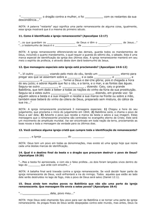 “...___________ o dragão contra a mulher, e foi ___________ com os restantes da sua
descendência...”
NOTA: A palavra “restante” aqui significa uma parte remanescente de alguma coisa, igualmente,
essa igreja mostrará que é a mesma do primeiro século.
11. Como é identificada a igreja remanescente? (Apocalipse 12:17)
“...os que guardam os ___________________ de Deus e têm o ________________ de Jesus...”
“...o testemunho de Jesus é o _______________ da _________________...”
NOTA: A igreja remanescente diferenciando-se das demais, guarda todos os mandamentos de
Deus, incluindo o quarto mandamento, o qual requer a guarda do sétimo dia, o sábado. Esta é uma
marca especial de identificação da igreja dos últimos dias. A igreja remanescente manterá em seu
meio o espírito de profecia, e através deste dom dará testemunho de Jesus.
12. Que mensagens especiais esta igreja está proclamando? (Apocalipse 14:6-12)
“...Vi outro _________ voando pelo meio do céu, tendo um _____________ eterno para
pregar aos que se assentam sobre a ________ e a cada __________, e _________, e
____________, e __________... Temei a Deus e dai-Lhe glória; pois é chegada a hora
do seu juízo; e adorai Aquele que fez o céu, e a terra, e o mar, e as fontes das águas.
Seguiu-se outro __________, o _____________ , dizendo: Caiu, caiu a grande
Babilônia, que tem dado a beber a todas as nações do vinho da fúria da sua prostituição.
Seguiu-se a estes outro __________, o _____________, dizendo, em grande voz: Se
alguém adora a besta e a sua imagem e recebe a sua marca na fronte ou sobre a mão,
também esse beberá do vinho da cólera de Deus, preparado sem mistura, do cálice da
sua ira...”
NOTA: A igreja remanescente proclamará 3 mensagens especiais: 1) Chegou a hora do seu
julgamento, que proclama o início do julgamento em 1844; 2) Babilônia cairá, e chama o povo de
Deus a sair dela; 3) Adverte o povo que recebe a marca da besta e adora a sua imagem. Estas
mensagens que o remanescente proclama são centradas no evangelho eterno de Cristo. Este será
um movimento de amplitude mundial. Vai ser encontrado em toda nação da terra, proclamando as
boas novas e toda a mensagem da verdade para os últimos dias.
13. Você conhece alguma igreja cristã que cumpre toda a identificação de remanescente?
_______ , a Igreja _________________ do _____________ _______.
NOTA: Deus tem um povo em todas as denominações, mas existe só uma igreja hoje que reúne
cada uma destas marcas de identificação.
14. Qual é o destino final da besta e o dragão que procuram destruir o povo de Deus?
(Apocalipse 19:20)
“...Mas a besta foi aprisionada, e com ela o falso profeta...os dois foram lançados vivos dentro do
lago do ________ que arde com enxofre...”
NOTA: A batalha final será travada contra a igreja remanescente. Se você decidir fazer parte da
igreja remanescente de Deus, você enfrentará a ira do inimigo. Todos aqueles que estão ao lado
dele serão destruídos no lago de fogo, más o povo de Deus será salvo (Daniel 12:1).
15. Deus ainda tem muitos povos na Babilônia que não são uma parte da igreja
remanescente. Que mensagem Ele envia a estes povos? (Apocalipse 18:4)
“...________________ dela, povo meu...”
NOTA: Hoje Deus está chamando Seu povo para sair da Babilônia e se tornar uma parte da igreja
remanescente. As pragas finais de Deus serão despejadas contra este mundo, mas antes, Deus na
 