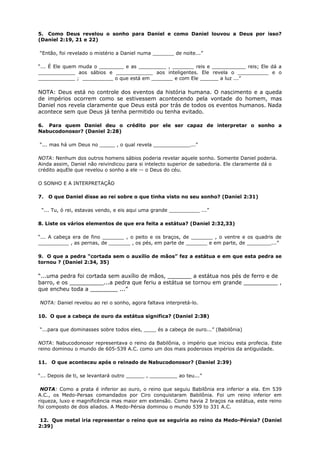 5. Como Deus revelou o sonho para Daniel e como Daniel louvou a Deus por isso?
(Daniel 2:19, 21 e 22)
“Então, foi revelado o mistério a Daniel numa _______ de noite...”
“... É Ele quem muda o ________ e as _________ , _______ reis e ___________ reis; Ele dá a
____________ aos sábios e ____________ aos inteligentes. Ele revela o __________ e o
____________ ; __________ o que está em _______ e com Ele ______ a luz ...”
NOTA: Deus está no controle dos eventos da história humana. O nascimento e a queda
de impérios ocorrem como se estivessem acontecendo pela vontade do homem, mas
Daniel nos revela claramente que Deus está por trás de todos os eventos humanos. Nada
acontece sem que Deus já tenha permitido ou tenha evitado.
6. Para quem Daniel deu o crédito por ele ser capaz de interpretar o sonho a
Nabucodonosor? (Daniel 2:28)
“... mas há um Deus no _____ , o qual revela ____________...”
NOTA: Nenhum dos outros homens sábios poderia revelar aquele sonho. Somente Daniel poderia.
Ainda assim, Daniel não reivindicou para si intelecto superior de sabedoria. Ele claramente dá o
crédito aquEle que revelou o sonho a ele -- o Deus do céu.
O SONHO E A INTERPRETAÇÃO
7. O que Daniel disse ao rei sobre o que tinha visto no seu sonho? (Daniel 2:31)
“... Tu, ó rei, estavas vendo, e eis aqui uma grande __________ ...”
8. Liste os vários elementos de que era feita a estátua? (Daniel 2:32,33)
“... A cabeça era de fino _______ , o peito e os braços, de _______ , o ventre e os quadris de
__________ , as pernas, de _______ , os pés, em parte de _______ e em parte, de ________...”
9. O que a pedra “cortada sem o auxílio de mãos” fez a estátua e em que esta pedra se
tornou ? (Daniel 2:34, 35)
“...uma pedra foi cortada sem auxílio de mãos, _______ a estátua nos pés de ferro e de
barro, e os __________...a pedra que feriu a estátua se tornou em grande __________ ,
que encheu toda a ________ ...”
NOTA: Daniel revelou ao rei o sonho, agora faltava interpretá-lo.
10. O que a cabeça de ouro da estátua significa? (Daniel 2:38)
“...para que dominasses sobre todos eles, ____ és a cabeça de ouro...” (Babilônia)
NOTA: Nabucodonosor representava o reino da Babilônia, o império que iniciou esta profecia. Este
reino dominou o mundo de 605-539 A.C. como um dos mais poderosos impérios da antiguidade.
11. O que aconteceu após o reinado de Nabucodonosor? (Daniel 2:39)
“... Depois de ti, se levantará outro ______ , _________ ao teu...”
NOTA: Como a prata é inferior ao ouro, o reino que seguiu Babilônia era inferior a ela. Em 539
A.C., os Medo-Persas comandados por Ciro conquistaram Babilônia. Foi um reino inferior em
riqueza, luxo e magnificência mas maior em extensão. Como havia 2 braços na estátua, este reino
foi composto de dois aliados. A Medo-Pérsia dominou o mundo 539 to 331 A.C.
12. Que metal iria representar o reino que se seguiria ao reino da Medo-Pérsia? (Daniel
2:39)
 