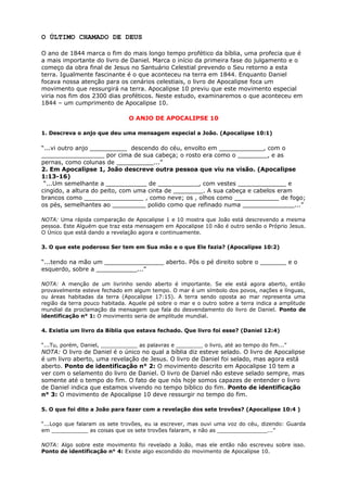 O ÚLTIMO CHAMADO DE DEUS
O ano de 1844 marca o fim do mais longo tempo profético da bíblia, uma profecia que é
a mais importante do livro de Daniel. Marca o início da primeira fase do julgamento e o
começo da obra final de Jesus no Santuário Celestial prevendo o Seu retorno a esta
terra. Igualmente fascinante é o que aconteceu na terra em 1844. Enquanto Daniel
focava nossa atenção para os cenários celestiais, o livro de Apocalipse foca um
movimento que ressurgirá na terra. Apocalipse 10 previu que este movimento especial
viria nos fim dos 2300 dias proféticos. Neste estudo, examinaremos o que aconteceu em
1844 – um cumprimento de Apocalipse 10.
O ANJO DE APOCALIPSE 10
1. Descreva o anjo que deu uma mensagem especial a João. (Apocalipse 10:1)
“...vi outro anjo __________ descendo do céu, envolto em ____________, com o
_________________ por cima de sua cabeça; o rosto era como o ________, e as
pernas, como colunas de __________...”
2. Em Apocalipse 1, João descreve outra pessoa que viu na visão. (Apocalipse
1:13-16)
“...Um semelhante a ___________ de ___________, com vestes _____________ e
cingido, a altura do peito, com uma cinta de ________. A sua cabeça e cabelos eram
brancos como ________________ , como neve; os , olhos como ____________ de fogo;
os pés, semelhantes ao _________ polido como que refinado numa ______________...”
NOTA: Uma rápida comparação de Apocalipse 1 e 10 mostra que João está descrevendo a mesma
pessoa. Este Alguém que traz esta mensagem em Apocalipse 10 não é outro senão o Próprio Jesus.
O Único que está dando a revelação agora e continuamente.
3. O que este poderoso Ser tem em Sua mão e o que Ele fazia? (Apocalipse 10:2)
“...tendo na mão um ________________ aberto. Pôs o pé direito sobre o _______ e o
esquerdo, sobre a ___________...”
NOTA: A menção de um livrinho sendo aberto é importante. Se ele está agora aberto, então
provavelmente esteve fechado em algum tempo. O mar é um símbolo dos povos, nações e línguas,
ou áreas habitadas da terra (Apocalipse 17:15). A terra sendo oposta ao mar representa uma
região da terra pouco habitada. Aquele pé sobre o mar e o outro sobre a terra indica a amplitude
mundial da proclamação da mensagem que fala do desvendamento do livro de Daniel. Ponto de
identificação n° 1: O movimento seria de amplitude mundial.
4. Existia um livro da Bíblia que estava fechado. Que livro foi esse? (Daniel 12:4)
“...Tu, porém, Daniel, ___________ as palavras e ________ o livro, até ao tempo do fim...”
NOTA: O livro de Daniel é o único no qual a bíblia diz esteve selado. O livro de Apocalipse
é um livro aberto, uma revelação de Jesus. O livro de Daniel foi selado, mas agora está
aberto. Ponto de identificação n° 2: O movimento descrito em Apocalipse 10 tem a
ver com o selamento do livro de Daniel. O livro de Daniel não esteve selado sempre, mas
somente até o tempo do fim. O fato de que nós hoje somos capazes de entender o livro
de Daniel indica que estamos vivendo no tempo bíblico do fim. Ponto de identificação
n° 3: O movimento de Apocalipse 10 deve ressurgir no tempo do fim.
5. O que foi dito a João para fazer com a revelação dos sete trovões? (Apocalipse 10:4 )
“...Logo que falaram os sete trovões, eu ia escrever, mas ouvi uma voz do céu, dizendo: Guarda
em ___________ as coisas que os sete trovões falaram, e não as _______________...”
NOTA: Algo sobre este movimento foi revelado a João, mas ele então não escreveu sobre isso.
Ponto de identificação n° 4: Existe algo escondido do movimento de Apocalipse 10.
 