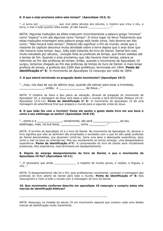 6. O que o anjo proclama sobre este tempo? (Apocalipse 10:5, 6)
“...e jurou por ____________ que vive pelos séculos dos séculos, o mesmo que criou o céu, a
terra, o mar e tudo quanto neles existe: já não haverá _____________...”
NOTA: Algumas traduções da bíblia traduzem incorretamente a palavra grega “chronos”
como “espera” e em até algumas como “tempo”. O único lugar no Novo Testamento que
estas traduções empregam esta palavra grega está neste verso. Isto deveria ser lido
como: “Não haverá mais tempo”. Poderia não significar o fim do mundo, ainda que o
restante do capítulo descreva muita atividade sobre a terra depois que o anjo dizer que
não haveria mais tempo. Aqui, João está tratando do livro de Daniel. Daniel tem sido
muito estudado por séculos, exceção feita as profecias de tempo, que foram seladas até
o tempo do fim. Quando o anjo proclamou que não haveria mais tempo, estava se
referindo ao fim das profecias de tempo. Então, quando o movimento de Apocalipse 10
surgiu, teríamos chegado ao fim das profecias de tempo do livro de Daniel. A mais longa
profecia de tempo, a profecia dos 2300 dias proféticos, terminada em 1844. Ponto de
identificação n° 5: O movimento de Apocalipse 10 ressurgiu por volta de 1844.
7. O que estará terminado na pregação deste movimento? (Apocalipse 10:7)
“...mas, nos dias da voz do sétimo anjo, quando ele estiver para tocar a trombeta,
______________, então, o _______________ de Deus...”
NOTA: O mistério de Deus e Seu plano de salvação. Através da pregação do movimento de
Apocalipse 10, a mensagem de Deus será dada a todo o mundo e será terminada (Mateus 24:14;
Apocalipse 14:6-12). Ponto de identificação n° 6: O movimento de Apocalipse 10 dá uma
mensagem de advertência final que prepara o mundo para a segunda vinda de Jesus.
8. O que João fez com o livrinho? Como ele sentiu o gosto deste livro em sua boca e
como o seu estômago se sentiu? (Apocalipse 10:8-10)
“...toma-o e ______________; certamente, ele será _______________ ao teu
estômago, mas, na tua boca, ___________ como _________...”
NOTA: O livrinho de Apocalipse 10 é o livro de Daniel. No movimento de Apocalipse 10, devorar o
livro significa que eles se sentiriam tão encantados e excitados com o que foi dito pelas profecias
de Daniel desvendadas, que deveriam comê-las. Seria uma doce e abençoada experiência, doce
como o mel na boca ao entende-las. Mas seu excitamento se tornou amargo, uma desapontadora
experiência. Ponto de identificação n°7: A compreensão do livro de Daniel seria inicialmente
prazeirosa, feliz experiência, mas terminaria em desapontamento.
9. Depois do amargo desapontamento do livro de Daniel, o que o movimento de
Apocalipse 10 fez? (Apocalipse 10:11)
“...É necessário que ainda ______________ a respeito de muitos povos, e nações, e línguas, e
reis...”
NOTA: O desapontamento não foi o fim, pois profetizariam novamente. Levariam a mensagem das
profecias do livro aberto de Daniel para todo o mundo. Ponto de identificação n° 8: Eles
ressurgiriam e iriam a todo o mundo com a mensagem do livro de Daniel.
10. Que movimento conforme descrito em apocalipse 10 ressurgiu e cumpriu estas oito
marcas de identificação bíblicas?
________________________________________________________
NOTA: Ressurgiu na metade do século 19 um movimento especial que cumpriu cada uma destas
marcas de identificação muito claramente.
 