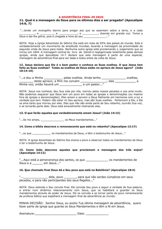 A ADVERTÊNCIA FINAL DE DEUS
11. Qual é a mensagem de Deus para os últimos dias a ser pregada? (Apocalipse
14:6, 7)
“...tendo um evangelho eterno para pregar aos que se assentam sobre a terra, e a cada
__________, e _________, e ____________, e __________, dizendo em grande voz: Temei a
Deus e dai-lhe glória, pois é chegada a hora do seu ______________...”
NOTA: Hoje a Igreja Adventista do Sétimo Dia está em mais de 95% dos países do mundo. Este é
verdadeiramente um movimento de amplitude mundial, levando a mensagem da proximidade da
segunda vinda de Jesus para todos. Nenhuma outra igreja está proclamando o julgamento que se
iniciou em 1844. A mensagem central do livro de Daniel é negligenciada totalmente pelas demais
igrejas, ainda que Apocalipse 14:7 declare que esta mensagem é parte de uma especial,
mensagem de advertência final para ser dada a todos antes da volta de Jesus.
12. Jesus declara que Ele é o bom pastor e conhece as Suas ovelhas. O que Jesus tem
feito as Suas ovelhas? Todas as ovelhas de Deus estão no aprisco de Jesus agora? (João
10:14-16)
“...e dou a Minha ___________ pelas ovelhas. Ainda tenho ______________ ovelhas,
________ deste aprisco; a Mim me convém _______________; elas ____________ a
Minha voz; então haverá um _____________ e um pastor...”
NOTA: Jesus nos conhece, deu Sua vida por nós, morreu pelos nossos pecados e nos ama muito.
Não podemos esquecer que Deus tem um povo em todas as igrejas e denominações (ou mesmo
fora de igrejas e denominações). Eles amam e servem a Deus fielmente em harmonia com a luz e
verdade que tem. Podem não estar no Seu aprisco, mas são Suas ovelhas. Pertencem a Ele, e Ele
os ama tanto que morreu por eles. Elas que não são ainda parte de Seu rebanho, ouvirão Sua voz,
e se tornarão parte dele. Deus está amavelmente chamando elas.
13. O que farão aqueles que verdadeiramente amam Jesus? (João 14:15)
“...Se me amais, _______________ os Meus mandamentos...”
14. Como a bíblia descreve o remanescente que está no rebanho? (Apocalipse 12:17)
“...os que ____________ os mandamentos de Deus, e têm o testemunho de Jesus...”
NOTA: A igreja Adventista do Sétimo Dia ensina o povo a observar todos os mandamentos de Deus
e ter o testemunho de Jesus.
15. Como João descreve aqueles que proclamam a mensagem dos três anjos?
(Apocalipse 14:12)
“...Aqui está a perseverança dos santos, os que _____________ os mandamentos de
Deus e a ______ em Jesus...”
16. Que chamado final Deus dá a Seu povo que está na Babilônia? (Apocalipse 18:4)
“...______________ dela, povo _______, para que não serdes cúmplices em seus
pecados, e para não participardes dos seus flagelos...”
NOTA: Deus estende o Seu convite final. Ele convida Seu povo a seguir a verdade de Sua palavra,
a entrar num dinâmico relacionamento com Jesus, que os habilitará a guardar os Seus
mandamentos através do poder de Jesus. Ele os convida a se tornar parte do povo remanescente
da profecia bíblica que espalhará a mensagem final de advertência ao mundo.
MINHA DECISÃO: Senhor Deus, eu aceito Tua última mensagem de advertência, quero
fazer parte da igreja que guarda os Seus Mandamentos e têm a fé em Jesus.
Assinatura:________________________ Data: _____________
 