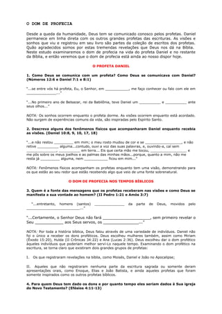 O DOM DE PROFECIA
Desde a queda da humanidade, Deus tem se comunicado conosco pelos profetas. Daniel
permanece em linha direta com os outros grandes profetas das escrituras. As visões e
sonhos que viu e registrou em seu livro são partes da coleção de escritos dos profetas.
Quão agradecidos somos por estas tremendas revelações que Deus nos dá na Bíblia.
Neste estudo examinaremos o dom de profecia na vida do profeta Daniel e no restante
da Bíblia, e então veremos que o dom de profecia está ainda ao nosso dispor hoje.
O PROFETA DANIEL
1. Como Deus se comunica com um profeta? Como Deus se comunicava com Daniel?
(Números 12:6 e Daniel 7:1 e 8:1)
“...se entre vós há profeta, Eu, o Senhor, em ___________, me faço conhecer ou falo com ele em
______________...”
“...No primeiro ano de Belsazar, rei da Babilônia, teve Daniel um __________ e __________ ante
seus olhos...”
NOTA: Os sonhos ocorrem enquanto o profeta dorme. As visões ocorrem enquanto está acordado.
Não surgem de experiências comuns da vida, são inspiradas pelo Espírito Santo.
2. Descreva alguns dos fenômenos físicos que acompanharam Daniel enquanto recebia
as visões. (Daniel 10:8, 9, 10, 17, 18)
“...e não restou _________ em mim; o meu rosto mudou de cor e se _________________, e não
retive __________ alguma...contudo, ouvi a voz das suas palavras, e, ouvindo-a, caí sem
______________, __________ em terra... Eis que certa mão me tocou, _________________ e
me pôs sobre os meus joelhos e as palmas das minhas mãos...porque, quanto a mim, não me
resta já _________ alguma, nem ___________ ficou em mim...”
NOTA: Fenômenos físicos acompanham os profetas enquanto tem uma visão, demonstrando para
os que estão ao seu redor que estão recebendo algo que veio de uma fonte sobrenatural.
O DOM DE PROFECIA NOS TEMPOS BÍBLICOS
3. Quem é a fonte das mensagens que os profetas receberam nas visões e como Deus se
manifesta a sua vontade ao homem? (II Pedro 1:21 e Amós 3:7)
“...entretanto, homens (santos) ______________ da parte de Deus, movidos pelo
_________________________...”
“...Certamente, o Senhor Deus não fará ____________________, sem primeiro revelar o
Seu ____________ aos Seus servos, os _______________...”
NOTA: Por toda a história bíblica, Deus falou através de uma variedade de indivíduos. Daniel não
foi o único a receber os dons proféticos. Deus escolheu mulheres também, assim como Miriam
(Êxodo 15:20), Hulda (II Crônicas 34:22) e Ana (Lucas 2:36). Deus escolheu dar o dom profético
àqueles indivíduos que poderiam melhor serví-Lo naquele tempo. Examinando o dom profético na
escritura, se torna claro que existiram dois grandes grupos de profetas:
I. Os que registraram revelações na bíblia, como Moisés, Daniel e João no Apocalipse;
II. Aqueles que não registraram nenhuma parte da escritura sagrada ou somente deram
apresentações orais, como Enoque, Elias e João Batista, e ainda aqueles profetas que foram
somente inspirados como os outros profetas bíblicos.
4. Para quem Deus tem dado os dons e por quanto tempo eles seriam dados à Sua igreja
do Novo Testamento? (Efésios 4:11-13)
 