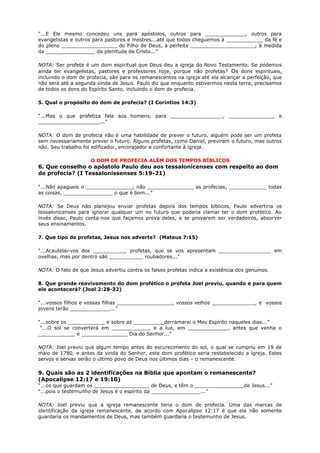 “...E Ele mesmo concedeu uns para apóstolos, outros para _____________, outros para
evangelistas e outros para pastores e mestres...até que todos cheguemos à ____________ da fé e
do pleno __________________ do Filho de Deus, à perfeita _____________________, à medida
da ________________ da plenitude de Cristo...”
NOTA: Ser profeta é um dom espiritual que Deus deu a igreja do Novo Testamento. Se podemos
ainda ter evangelistas, pastores e professores hoje, porque não profetas? Os dons espirituais,
incluindo o dom de profecia, são para os remanescentes na igreja até ela alcançar a perfeição, que
não será até a segunda vinda de Jesus. Paulo diz que enquanto estivermos nesta terra, precisamos
de todos os dons do Espírito Santo, incluindo o dom de profecia.
5. Qual o propósito do dom de profecia? (I Coríntios 14:3)
“...Mas o que profetiza fala aos homens, para _________________, _______________ e
____________________...”
NOTA: O dom de profecia não é uma habilidade de prever o futuro, alguém pode ser um profeta
sem necessariamente prever o futuro. Alguns profetas, como Daniel, previram o futuro, mas outros
não. Seu trabalho foi edificador, encorajador e confortante à igreja.
O DOM DE PROFECIA ALÉM DOS TEMPOS BÍBLICOS
6. Que conselho o apóstolo Paulo deu aos tessalonicenses com respeito ao dom
de profecia? (I Tessalonissenses 5:19-21)
“...Não apagueis o _______________; não _______________ as profecias; ____________ todas
as coisas, ________________ o que é bom...”
NOTA: Se Deus não planejou enviar profetas depois dos tempos bíblicos, Paulo advertiria os
tessalonicenses para ignorar qualquer um no futuro que poderia clamar ter o dom profético. Ao
invés disso, Paulo conta-nos que façamos prova deles, e se provarem ser verdadeiros, absorver
seus ensinamentos.
7. Que tipo de profetas, Jesus nos adverte? (Mateus 7:15)
“...Acautelai-vos dos ___________ profetas, que se vos apresentam _________________ em
ovelhas, mas por dentro são ___________ roubadores...”
NOTA: O fato de que Jesus advertiu contra os falsos profetas indica a existência dos genuínos.
8. Que grande reavivamento do dom profético o profeta Joel previu, quando e para quem
ele acontecerá? (Joel 2:28-32)
“...vossos filhos e vossas filhas __________________, vossos velhos ______________, e vossos
jovens terão _____________...”
“...sobre os ____________ e sobre as __________derramarei o Meu Espírito naqueles dias...”
“...O sol se converterá em ____________, e a lua, em _____________, antes que venha o
____________ e _______________ Dia do Senhor...”
NOTA: Joel previu que algum tempo antes do escurecimento do sol, o qual se cumpriu em 19 de
maio de 1780, e antes da vinda do Senhor, este dom profético seria restabelecido a igreja. Estes
servos e servas serão o último povo de Deus nos últimos dias – o remanescente.
9. Quais são as 2 identificações na Bíblia que apontam o remanescente?
(Apocalipse 12:17 e 19:10)
“...os que guardam os __________________ de Deus, e têm o ________________de Jesus...”
“...pois o testemunho de Jesus é o espírito da ________________...”
NOTA: Joel previu que a igreja remanescente teria o dom de profecia. Uma das marcas de
identificação da igreja remanescente, de acordo com Apocalipse 12:17 é que ela não somente
guardaria os mandamentos de Deus, mas também guardaria o testemunho de Jesus.
 