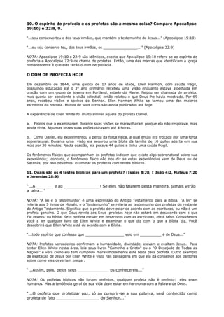 10. O espírito de profecia e os profetas são a mesma coisa? Compare Apocalipse
19:10; e 22:8, 9.
“...sou conservo teu e dos teus irmãos, que mantém o testemunho de Jesus...” (Apocalipse 19:10)
“...eu sou conservo teu, dos teus irmãos, os ________________...” (Apocalipse 22:9)
NOTA: Apocalipse 19:10 e 22:9 são idênticos, exceto que Apocalipse 19:10 refere-se ao espírito de
profecia e Apocalipse 22:9 os chama de profetas. Então, uma das marcas que identificam a igreja
remanescente é que elas terão o dom de profecia.
O DOM DE PROFECIA HOJE
Em dezembro de 1844, uma garota de 17 anos de idade, Ellen Harmon, com saúde frágil,
possuindo educação até o 3° ano primário, recebeu uma visão enquanto estava ajoelhada em
oração com um grupo de jovens em Portland, estado do Maine. Negou ser chamada de profeta,
mas queria ser obediente a visão celestial, então relatou o que Deus lhe havia mostrado. Por 69
anos, recebeu visões e sonhos do Senhor. Ellen Harmon White se tornou uma das maiores
escritoras da história. Muitos de seus livros são ainda publicados até hoje.
A experiência de Ellen White foi muito similar aquela do profeta Daniel.
a. Físicos que a examinaram durante suas visões se maravilharam porque ela não respirava, mas
ainda vivia. Algumas vezes suas visões duravam até 4 horas.
b. Como Daniel, ela experimentou a perda da força física, a qual então era trocada por uma força
sobrenatural. Durante uma visão ela segurou uma bíblia da família de 10 quilos aberta em sua
mão por 30 minutos. Nesta ocasião, ela pesava 44 quilos e tinha uma saúde frágil.
Os fenômenos físicos que acompanham os profetas indicam que existe algo sobrenatural sobre sua
experiência; contudo, o fenômeno físico não nos diz se estas experiências vem de Deus ou de
Satanás, por isso devemos examinar os profetas com testes bíblicos.
11. Quais são os 4 testes bíblicos para um profeta? (Isaías 8:20, I João 4:2, Mateus 7:20
e Jeremias 28:9)
“...A _______ e ao _______________! Se eles não falarem desta maneira, jamais verão
a alva...”
NOTA: “A lei e o testemunho” é uma expressão do Antigo Testamento para a Bíblia. "A lei" se
referia aos 5 livros de Moisés, e o “testemunho” se referia ao testemunho dos profetas do restante
do Antigo Testamento. Significa que o profeta deve estar de acordo com as escrituras, ou não é um
profeta genuíno. O que Deus revela aos Seus profetas hoje não estará em desacordo com o que
Ele revelou na Bíblia. Se o profeta estiver em desacordo com as escrituras, ele é falso. Convidamos
você a ler qualquer livro de Ellen White e examinar o que diz com o que a Bíblia diz. Você
descobrirá que Ellen White está de acordo com a Bíblia.
“...todo espírito que confessa que __________________ veio em __________ é de Deus...”
NOTA: Profetas verdadeiros confirmam a humanidade, divindade, elevam e exaltam Jesus. Para
testar Ellen White nesta área, leia seus livros “Caminho a Cristo” ou o “O Desejado de Todas as
Nações” e verá como ela tem cumprido maravilhosamente este teste para profeta. Outro exemplo
da exaltação de Jesus por Ellen White é visto nas passagens em que ela dá conselhos aos pastores
sobre como eles deveriam pregar.
“...Assim, pois, pelos seus _____________ os conhecereis...”
NOTA: Os profetas bíblicos não foram perfeitos, qualquer profeta não é perfeito; eles eram
humanos. Mas a tendência geral de sua vida deve estar em harmonia com a Palavra de Deus.
“...O profeta que profetizar paz, só ao cumprir-se a sua palavra, será conhecido como
profeta de fato __________________ do Senhor...”
 
