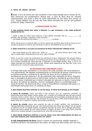 A CRUZ DE JESUS CRISTO
Estudar o livro de Daniel tem sido excitante e foca nossa atenção para o tempo do fim.
Para sobreviver aos problemáticos últimos dias, o povo de Deus deve ter vibrante
relacionamento com Jesus e deve se sentir dependente do que Jesus lhes proveu na
cruz. Daniel também nos dá uma das mais claras previsões da cruz do que qualquer
profeta do Antigo Testamento.
A CENTRALIDADE DA CRUZ
1. Que profecia Daniel deu sobre o Messias e o que aconteceu a Ele nesta profecia?
(Daniel 9:25-27)
“...desde a saída da ordem para restaurar e para edificar Jerusalém até ao ____________, ao
príncipe, sete semanas, e sessenta e duas semanas...”
“...na metade da semana fará cessar o ______________ e a oferta...”
NOTA: Daniel previu a vinda de Jesus e o fim do sistema de sacrifícios pela morte de Jesus na cruz.
A profecia aparece no meio do livro de Daniel e indica a centralidade da cruz de Cristo.
2. Quão central foi a cruz para os escritores do Novo Testamento? (Gálatas 6:14)
“...Mas longe esteja de mim gloriar-me, senão na ________ de nosso Senhor Jesus Cristo, pela
qual o mundo está crucificado para mim, e eu, para o mundo...”
NOTA: A cruz foi o centro do pensamento dos escritores do Novo Testamento. Nos tempos bíblicos
a cruz era o meio usado para punir os criminosos de morte. Por que glorificar a cruz? Porque a cruz
foi a maneira escolhida por Deus para dar a redenção a humanidade perdida. Hoje, a cruz é um
objeto venerado em muitas partes do mundo. Muitas vezes esquecemos seu lado feio, mas a cruz
ainda deve ser o centro de nosso pensamento.
AS DOUTRINAS QUE CONFIRMAM A CRUZ
O inimigo sabe quão importante é a cruz para a fé cristã; portanto, ele nunca atacaria a
cruz abertamente. Ele trabalha incansavelmente na introdução de teorias e doutrinas que
se aceitas anulariam a suficiência do sacrifício de Jesus na cruz e gostaria que
pensássemos que não podemos ir ao céu parecendo estar separados de Jesus. Enquanto
isso, a mensagem de Deus para os últimos dias, restaura a verdade de que ela confirma
a cruz de Jesus, mostrando que o homem não pode ser salvo por si mesmo, mas precisa
de Jesus. No sistema de Satanás, o foco é a exaltação própria e a santificação pelas
obras do homem. No sistema de Deus, o foco é Cristocêntrico e salvação pela graça, e a
santificação pela graça como um presente de Deus.
3. Qual destas doutrinas confirma a cruz de Jesus: A Teoria da Evolução ou da Criação?
A teoria da evolução ensina que toda a vida começou com um organismo unicelular, se
desenvolveu para duas células, quatro células, etc., e evoluiu em milhões de anos até que os seres
humanos vieram a existir. Isto é um princípio da progressão da humanidade separada de Deus. Se
as pessoas evoluíram naturalmente, não precisam da cruz de Jesus, então essas pessoas podem se
deixar levar por si mesmas e resolver seus próprios problemas.
A teoria da criação ensina que surgimos da mão do Criador perfeito, nos humilhando e
desesperadamente precisando da cruz e do relacionamento com Jesus para afastar-nos do pecado
e restaurar-nos de um estado perdido. As pessoas precisam de Jesus, isto é salvação pela graça.
Ensina que fomos criados de uma nobre herança a imagem de Deus e que nosso futuro está nas
mãos de um amável Salvador e que podemos ter uma vida correta agora.
4. Qual destas doutrinas confirma a cruz de Jesus: uma vida independente de Deus ou
uma vida somente pelo relacionamento com Jesus?
A vida independente de Deus coloca o homem em pecaminosa rebelião negando a
existência de Deus, Sua soberania e Seu poder. Ao negar que Deus existe, que nos criou,
 