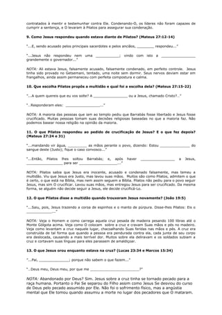 contratados à mentir e testemunhar contra Ele. Condenando-O, os líderes não foram capazes de
cumprir a sentença, e O levaram à Pilatos para assegurar sua condenação.
9. Como Jesus respondeu quando estava diante de Pilatos? (Mateus 27:12-14)
“...E, sendo acusado pelos principais sacerdotes e pelos anciãos, ________ respondeu...”
“...Jesus não respondeu nem uma ___________; vindo com isto a ________________
grandemente o governador...”
NOTA: Ali estava Jesus, falsamente acusado, falsamente condenado, em perfeito controle. Jesus
tinha sido provado no Getsemani, tentado, uma noite sem dormir. Seus nervos deviam estar em
frangalhos, ainda assim permaneceu com perfeita compostura e calma.
10. Que escolha Pilatos propôs a multidão e qual foi a escolha dela? (Mateus 27:15-22)
”...A quem quereis que eu vos solte? A ________________ ou a Jesus, chamado Cristo?…”
“…Responderam eles: ________________...”
NOTA: A maioria das pessoas que iam ao templo pediu que Barrabás fosse libertado e Jesus fosse
crucificado. Muitas pessoas tomam suas decisões religiosas baseadas no que a maioria faz. Não
podemos basear nossa religião na opinião da maioria.
11. O que Pilatos respondeu ao pedido de crucificação de Jesus? E o que fez depois?
(Mateus 27:24 e 31)
“...mandando vir água, _________ as mãos perante o povo, dizendo: Estou ______________ do
sangue deste (Justo); fique o caso convosco...”
“...Então, Pilatos lhes soltou Barrabás; e, após haver ________________ a Jesus,
_________________ para ser __________________...”
NOTA: Pilatos sabia que Jesus era inocente, acusado e condenado falsamente, mas temeu a
multidão. Viu que Jesus era Justo, mas lavou suas mãos. Muitos são como Pilatos, admitem o que
é certo, o que está na Bíblia, mas nem assim seguem a Bíblia. Pilatos não pediu para o povo seguir
Jesus, mas sim O crucificar. Lavou suas mãos, mas entregou Jesus para ser crucificado. Da mesma
forma, se alguém não decide seguir a Jesus, ele decide crucificá-Lo.
12. O que Pilatos disse a multidão quando trouxeram Jesus novamente? (João 19:5)
“...Saiu, pois, Jesus trazendo a coroa de espinhos e o manto de púrpura. Disse-lhes Pilatos: Eis o
____________...”
NOTA: Veja o Homem e como carrega aquela cruz pesada de madeira pesando 100 libras até o
Monte Gólgota acima. Veja como O colocam sobre a cruz e cravam Suas mãos e pés no madeiro.
Veja como levantam a cruz naquele lugar, chacoalhando Suas feridas nas mãos e pés. A cruz era
construída de tal forma que quando a pessoa era pendurada contra ela, cada junta de seu corpo
era deslocada, causando a mais terrível dor. Muitos sobre ela deliravam e os soldados subiam a
cruz e cortavam suas línguas para eles parassem de amaldiçoar.
13. O que Jesus orou enquanto estava na cruz? (Lucas 23:34 e Marcos 15:34)
”...Pai, ______________; porque não sabem o que fazem...”
“…Deus meu, Deus meu, por que me _______________________?”
NOTA: Abandonado por Deus? Sim. Jesus sobre a cruz tinha se tornado pecado para a
raça humana. Portanto o Pai Se separou do Filho assim como Jesus Se desviou do curso
de Deus pelo pecado assumido por Ele. Não foi o sofrimento físico, mas a angústia
mental que Ele tomou quando assumiu a morte no lugar dos pecadores que O mataram.
 