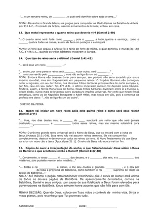 “... e um terceiro reino, de ________ , o qual terá domínio sobre toda a terra...”
NOTA: Alexandre o Grande liderou os gregos para conquistar os Medo-Persas na Batalha de Arbela
em 331 A.C.. O reinado da Grécia, usando armamentos de bronze, entrou em cena.
13. Que metal representa o quarto reino que deveria vir? (Daniel 2:40)
“...O quarto reino será forte como ______ , pois o ______ a tudo quebra e esmiúça; como o
______ quebra todas as coisas, assim ele fará em pedaços e esmiuçará
NOTA: O reino que seguiu a Grécia foi o reino de ferro de Roma, o qual dominou o mundo de 168
A.C. a 476 D.C., quando as tribos bárbaras invadiram a Europa.
14. Que tipo de reino seria o último? (Daniel 2:41-43)
“… será esse um reino __________ …”
“… assim, por uma parte o reino será ______ , e por outra, será ______ ...”
“... misturar-se-ão pelo __________ ; mas não se ligarão um ao _______ ...”
NOTA: Embora Roma não devesse durar para sempre, seu poderio não seria sucedido por outro
império mundial, mas sim fragmentado em pequenos reinos. O Império Romano não conseguiu
deter o ingresso, em seu território, das diversas tribos bárbaras provenientes do norte europeu e,
por fim, caiu em seu poder. Em 476 A.D., o último imperador romano foi deposto pelos hérulos.
Findava, assim, a férrea Monarquia de Roma. Essas tribos bárbaras dividiram entre si a Europa e,
desde então, nunca mais se levantou outro duradouro império universal. Por certo que foram feitas
tentativas, como as de Napoleão Bonaparte e Adolf Hitler, mas todas em vão, pois a sentença da
profecia era clara: "…não se ligarão um ao outro".
O REINO DA PEDRA
15. Quem vai iniciar um novo reino após este quinto reino e como será esse reino?
(Daniel 2:44)
“... Mas, nos dias destes reis, o ______ do ____ suscitará um reino que não será jamais
destruído...___________ e ___________ todos esses reinos, mas ele mesmo subsistirá para
_______ ...”
NOTA: O próximo grande reino universal será o Reino de Deus, que se iniciará com a volta de
Jesus (Mateus 25:31-34). Esse reino não vai assumir reinos terrenos. Ele vai consumi-los
completamente, destruir e desmoronar todos os reinos da terra. O Novo Testamento diz que Deus
vai criar um novo céu e terra (Apocalipse 21:1). O reino de Deus não nunca vai ter fim.
16. Depois de ouvir a interpretação do sonho, o que Nabucodonosor disse sobre o Deus
de Daniel e o que aconteceu então a Daniel? (Daniel 2:47,48)
“...Certamente, o vosso ______ é ______ dos deuses, e o ________ dos reis, e o __________ dos
mistérios, pois pudeste revelar este mistério...”
“... Então o rei ___________ a Daniel, e lhe deu muitos e grandes __________ , e o pôs por
___________ de toda a província de Babilônia, como também o fez ______ supremo de todos os
sábios de Babilônia...”
NOTA: Até mesmo o pagão Nabucodonosor reconheceu que o Deus de Daniel está acima
de todos os deuses pagãos da Babilônia. De aparentemente derrotados, cativos na
Babilônia, Daniel e seus amigos, por causa de sua fidelidade a Deus foram elevados para
governadores na Babilônia. Deus sempre honra aqueles que são fiéis para com Ele.
MINHA DECISÃO. Querido Deus, coloco em Tuas mãos o controle de minha vida. Dirija o
meus planos, pois reconheço que Tu governas tudo.
Assinatura: _________________________ Data:__________________
 