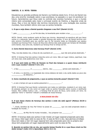 DANIEL E A NOVA TERRA
Estudamos as grandes profecias de Daniel e as histórias deste livro. O livro de Daniel nos
deu uma enorme revelação sobre o que aconteceu no passado e o que irá acontecer no
futuro. Aprendemos que Deus está no controle dos eventos humanos e que o mundo
inteiro será comandado pelo maior e principal evento da História, a Segunda vinda de
Jesus. Mas o livro de Daniel não termina meramente com uma recitação dos eventos
mundiais, foca também último reino que os santos herdarão.
1. O que o anjo disse a Daniel quando chegasse o seu fim? (Daniel 12:13)
“…pois _______________e, ao fim dos dias, te levantarás para receber a tua ___________...”
NOTA: Daniel, como qualquer santo de Deus que morreu, descansará na sepultura até que Jesus
venha e o ressuscite, para receber a grande herança dos santos. O livro de Daniel termina com
este anúncio triunfante para seu escritor que foi fiel durante todas as tribulações que passou
receberá sua herança final. O povo de Deus dos últimos dias pode passar por tempos de tribulação
como Daniel, mas como ele, receberá sua herança final no tempo do fim.
2. Como Daniel descreveu esta herança final? (Daniel 2:44)
“Mas, nos dias destes reis, o Deus do céu suscitará um ________ que não será jamais destruído…”
NOTA: A herança final dos santos é descrita como um reino. Não um lugar místico, espiritual; mas
um reino real, onde poderemos viver nele.
3. O que será dado ao Filho do Homem no final dos tempos e a quem Jesus retribuirá
com o que receber? (Daniel 7:14 e 27)
“… o Seu ____________ é ___________ eterno...Seu __________ jamais será destruído...”
”...O reino, e o domínio, e a majestade dos reinos debaixo de todo o céu serão dados ao povo dos
____________ do Altíssimo...”
4. Como resultado do julgamento, o que os santos tomarão posse? (Daniel 7:22)
“...e veio o tempo em que os santos possuíram o ____________...”
NOTA: A herança final que Daniel, juntamente com todos os redimidos, receberá é um reino real.
As pessoas pensam no céu como um lugar onde os santos flutuarão sobre nuvens e dedilharão
harpas. Mas a Bíblia ilustra o céu , a herança final do povo de Deus, como sendo um reino. As
palavras “reino” e “domínio” indicam a realidade de nossa herança.
A REALIDADE DO CÉU
5. O que Jesus chama de herança dos santos e onde ela está agora? (Mateus 25:34 e
João 14:1-3)
”...Vinde, benditos de meu Pai! Entrai na posse do _________ que vos está preparado desde a
fundação do mundo...”
“...Na _______ de Meu Pai há muitas moradas... Vou preparar-vos _________...”
NOTA: A herança dada aos santos é real. Existe um lugar especial preparado para eles
por Jesus. Este lugar está na casa do Pai. A casa do Pai é o céu. Que glorioso privilégio
Deus tem dado a nós! Um lugar especial tem sido preparado para nós no próprio céu!
Jesus tem preparado um lugar especialmente para você na casa do Pai.
6. Quando os santos irão ao céu, por quanto tempo ficarão lá e o que Deus criará no fim
deste tempo? (João 14:3 e Apocalipse 20:6 e 21:1-2)
 