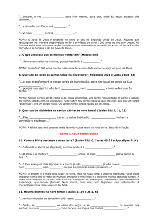 “...Voltarei, e vos ______________ para Mim mesmo, para que, onde Eu estou, estejais vós
também...”
“...e reinarão com Ele os mil ________...”
“...Vi novo ________ e nova ____________...”
NOTA: O povo de Deus é recebido no reino do céu na Segunda vinda de Jesus. Aqueles que
ressurgirem na primeira ressurreição terão o privilégio de viver 1000 anos no céu com Jesus. No
fim dos 1000 anos os ímpios serão completamente destruídos e deixarão de existir. A terra é então
recriada e se tornará o lar do povo de Deus.
7. O que Jesus diz que os mansos herdariam? (Mateus 5:5)
“...Bem-aventurados os mansos, porque herdarão a __________...”
NOTA: Passados 1000 anos no céu, esta nova terra será dada como herança ao povo de Deus.
8. Que tipo de corpo os santos terão na nova terra? (Filipenses 3:21 e Lucas 24:36-43)
“...o qual transformará o nosso corpo de humilhação, para ser igual ao corpo da Sua
_____________...”
“...porque um espírito não tem ___________ nem __________, como vedes que Eu
tenho...”
NOTA: Nossos corpos serão como o de Jesus glorificado, um corpo ressuscitado de carne e ossos;
Ele comeu depois com os discípulos. Tudo sobre Seu corpo indicava que era real. Não era um corpo
“espiritual”; era um corpo físico. Os santos terão corpos iguais ao de Jesus.
9. Que tipo de atividades os santos vão ter na nova terra? (Isaías 65:17, 21, 22)
“...Eles ________________ casas, e nelas habitarão; ______________ vinhas, e
comerão o seu fruto...”
NOTA: A Bíblia descreve pessoas reais fazendo coisas reais na nova terra. Isto não é ficção.
COMO A NOVA TERRA SERÁ?
10. Como a Bíblia descreve a nova terra? (Isaías 35:1-2, Isaías 65:25 e Apocalipse 21:4)
“...O deserto e a terra se alegrarão; o ermo exultará e _________________...”
“...O lobo e o cordeiro ________________ juntos, o leão ___________ palha como o
boi...”
“...E lhes enxugará toda lágrima; e a morte já não _____________, já não haverá ___________,
nem ___________, nem ________; porque as primeiras coisas passaram...”
NOTA: O deserto é o mais seco lugar na terra, mas na nova terra o deserto florescerá. Você pode
imaginar como será o resto do mundo? Imagine o feroz lobo e o cordeiro manso pastando juntos. A
nova terra será um lar de paz. Não existirão mais guerras, matanças, discussões. Que maravilhosa
esperança; que futuro glorioso! Nem morte, nem dor, nem lágrimas, nem sofrimento! A
maravilhosa nova terra será um lar feliz.
11. Haverá doentes na nova terra? (Isaías 33:24 e 35:5, 6)
”...nenhum morador de Jerusalém dirá: estou ___________ ...”
“...Então, se _____________ os olhos dos cegos, e se __________________ os ouvidos dos
surdos; os coxos _____________ como cervos, e a língua dos mudos ______________...”
 