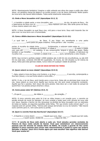 NOTA: Absolutamente fantástico! Imagine a visão voltando aos olhos dos cegos e então eles vêem
Jesus; um paralítico dança de alegria e os surdos ouvem a voz de Jesus chamando! Neste quadro
da nova terra não haverá deformidades. Todos serão totalmente restaurados.
12. Onde a Nova Jerusalém virá? (Apocalipse 21:2, 3)
“...vi também a cidade santa, a nova Jerusalém, que ___________ do céu, da parte de Deus... Eis
o tabernáculo de Deus com os ____________, Deus habitará com eles. Eles serão povos de Deus,
e Deus mesmo estará com eles...”
NOTA: A Nova Jerusalém na qual Deus vive, virá para a nova terra. Deus está trazendo Seu lar
para viver na nova terra com a humanidade.
13. Como a Bíblia descreve a Nova Jerusalém? (Apocalipse 21:11-21)
”...a qual tem a __________ de Deus. O seu fulgor era semelhante a uma pedra
______________, como pedra de jaspe cristalina. Tinha grande e alta muralha, __________
portas…A muralha da cidade tinha ________ fundamentos, e estavam sobre estes os ________
nomes dos _________ apóstolos do Cordeiro...A cidade é _________________... E mediu a cidade
com vara até _________ mil estádios. O seu comprimento, largura e altura são iguais. Mediu
também a sua muralha, _________ e _____________ e ___________ côvados...A estrutura da
muralha é de ___________; também a cidade é de ________ puro, semelhante a vidro límpido...”
NOTA: Que incrível e perfeita cidade! 12000 estádios são 2.220 Km de circunferência, ou são 639
Km de cada lado, contendo 254.500 Km quadrados. Os muros, de 144 côvados ou 64 metros de
altura, feitos para esta gloriosa cidade, nunca vistos em qualquer cidade do planeta.
O LAR DE DEUS ESTARÁ NA TERRA
14. Quem estará na nova cidade? (Apocalipse 22:3-4)
“...Nela, estará o trono de Deus e do Cordeiro, e os Seus ___________ O servirão, contemplarão a
Sua face (Jesus), e na sua fronte estará o nome dEle...”
NOTA: O céu, o lar de Deus, será trazido para a nova terra. Estas são as gloriosas boas novas do
céu: Jesus estará na nova terra! AquEle que morreu por nós será nossa companhia constante.
AquEle que fez o paraíso; Sem Jesus não seria paraíso. Esta deve ser a real razão do porquê de
querermos ir ao paraíso porque amamos a Jesus.
15. Como posso estar lá? (Salmos 24:3, 4)
“...O que é ___________ de mãos e __________ de coração...”
NOTA: O único caminho para estar lá é ter as mãos limpas e um coração puro: o caminho do
perdão através da morte do Salvador, do novo coração e poder para viver através de nova vida
com Jesus. Quando o Senhor do Céu atravessar os portões da Nova Jerusalém com os redimidos
de todas as nações, as seguintes questões serão feitas, "Por que direito vocês entram aqui?”, e a
resposta será em grande refrão, “Viemos pelo sangue derramado na cruz do Calvário.” Não haverá
outro caminho para vir, nem outra porta ou portão.
16. Qual é o convite final das Escrituras? (Apocalipse 22:17)
“...O Espírito e a noiva dizem: ________! Aquele que ouve, diga: ________! Aquele que tem sede,
___________, e quem quiser, receba de ___________ a água da vida...”
NOTA: O convite de Deus está aberto a cada um. Você estudou grandes verdades da
Palavra de Deus neste estudo de Daniel. Você quer estabelecer um relacionamento
pessoal com Ele através do estudo diário da Bíblia, da oração e guarda do Seu santo
sábado? O único caminho para iniciar este relacionamento é aceitá-Lo como seu próprio
Salvador e Senhor. Você virá à frente agora por essa escolha? Isto significa vida eterna!
Você quer aceita-la?
 
