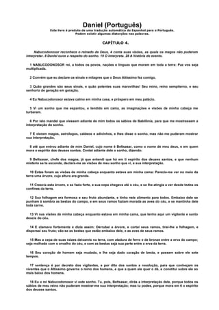 Daniel (Português)
Este livro é produto de uma tradução automática do Espanhol para o Português.
Podem existir algumas distorções nas palavras.
CAPÍTULO 4.
Nabucodonosor reconhece o reinado de Deus, 4 conta suas visões, as quais os magos não puderam
interpretar. 8 Daniel ouve a respeito do sonho. 19 O interpreta. 28 A história do evento.
1 NABUCODONOSOR rei, a todos os povos, nações e línguas que moram em toda a terra: Paz vos seja
multiplicada.
2 Convém que eu declare os sinais e milagres que o Deus Altíssimo fez comigo.
3 Quão grandes são seus sinais, e quão potentes suas maravilhas! Seu reino, reino sempiterno, e seu
senhorio de geração em geração.
4 Eu Nabucodonosor estava calmo em minha casa, e próspero em meu palácio.
5 Vi um sonho que me espantou, e tendido em cama, as imaginações e visões de minha cabeça me
turbaram.
6 Por isto mandei que viessem adiante de mim todos os sábios de Babilônia, para que me mostrassem a
interpretação do sonho.
7 E vieram magos, astrólogos, caldeos e adivinhos, e lhes disse o sonho, mas não me puderam mostrar
sua interpretação,
8 até que entrou adiante de mim Daniel, cujo nome é Beltsasar, como o nome de meu deus, e em quem
mora o espírito dos deuses santos. Contei adiante dele o sonho, dizendo:
9 Beltsasar, chefe dos magos, já que entendi que há em ti espírito dos deuses santos, e que nenhum
mistério se te esconde, declara-me as visões de meu sonho que vi, e sua interpretação.
10 Estas foram as visões de minha cabeça enquanto estava em minha cama: Parecia-me ver no meio da
terra uma árvore, cuja altura era grande.
11 Crescia esta árvore, e se fazia forte, e sua copa chegava até o céu, e se lhe atingia a ver desde todos os
confines da terra.
12 Sua folhagem era formosa e seu fruto abundante, e tinha nele alimento para todos. Embaixo dele se
punham à sombra as bestas do campo, e em seus ramos faziam morada as aves do céu, e se mantinha dele
toda carne.
13 Vi nas visões de minha cabeça enquanto estava em minha cama, que tenho aqui um vigilante e santo
descia do céu.
14 E clamava fortemente e dizia assim: Derrubai a árvore, e cortai seus ramos, tirai-lhe a folhagem, e
dispersai seu fruto; vão-se as bestas que estão embaixo dele, e as aves de seus ramos.
15 Mas a cepa de suas raízes deixareis na terra, com atadura de ferro e de bronze entre a erva do campo;
seja molhado com o orvalho do céu, e com as bestas seja sua parte entre a erva da terra.
16 Seu coração de homem seja mudado, e lhe seja dado coração de besta, e passem sobre ele sete
tempos.
17 sentença é por decreto dos vigilantes, e por dito dos santos a resolução, para que conheçam os
viventes que o Altíssimo governa o reino dos homens, e que a quem ele quer o dá, e constitui sobre ele ao
mais baixo dos homens.
18 Eu o rei Nabucodonosor vi este sonho. Tu, pois, Beltsasar, dirás a interpretação dele, porque todos os
sábios de meu reino não puderam mostrar-me sua interpretação; mas tu podes, porque mora em ti o espírito
dos deuses santos.
 