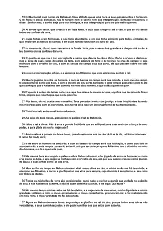 19 Então Daniel, cujo nome era Beltsasar, ficou atônito quase uma hora, e seus pensamentos o turbaram.
O rei falou e disse: Beltsasar, não te turbem nem o sonho nem sua interpretação. Beltsasar respondeu e
disse: Senhor meu, o sonho seja para teus inimigos, e sua interpretação para os que mal te querem.
20 A árvore que veste, que crescia e se fazia forte, e cuja copa chegava até o céu, e que se via desde
todos os confines da terra,
21 cujas folhas eram formosas, e seu fruto abundante, e em que tinha alimento para todos, embaixo do
qual moravam as bestas do campo, e em cujos ramos habitavam as aves do céu,
22 tu mesmo és, oh rei, que cresceste e te fizeste forte, pois cresceu tua grandeza e chegou até o céu, e
teu domínio até os confines da terra.
23 E quanto ao que viu o rei, um vigilante e santo que descia do céu e dizia: Cortai a árvore e destruí-o;
mas a cepa de suas raízes deixareis na terra, com atadura de ferro e de bronze na erva do campo; e seja
molhado com o orvalho do céu, e com as bestas do campo seja sua parte, até que passem sobre ele sete
tempos;
24 esta é a interpretação, oh rei, e a sentença do Altíssimo, que veio sobre meu senhor o rei:
25 Que te jogarão de entre os homens, e com as bestas do campo será tua morada, e com erva do campo
te apascentarão como aos bois, e com o orvalho do céu serás banhado; e sete tempos passarão sobre ti, até
que conheças que o Altíssimo tem domínio no reino dos homens, e que o dá a quem ele quer.
26 E quanto à ordem de deixar na terra a cepa das raízes da mesma árvore, significa que teu reino te ficará
firme, depois que reconheças que o céu governa.
27 Por tanto, oh rei, aceita meu conselho: Teus pecados isenta com justiça, e tuas iniqüidades fazendo
misericórdias para com os oprimidos, pois talvez será isso um prolongamento de tua tranqüilidade.
28 Tudo isto veio sobre o rei Nabucodonosor.
29 Ao cabo de doze meses, passeando no palácio real de Babilônia,
30 falou o rei e disse: Não é esta a grande Babilônia que eu edifiquei para casa real com a força de meu
poder, e para glória de minha majestade?
31 Ainda estava a palavra na boca do rei, quando veio uma voz do céu: A ti se te diz, rei Nabucodonosor:
O reino foi tirado de ti;
32 e de entre os homens te arrojarão, e com as bestas do campo será tua habitação, e como aos bois te
apascentarão; e sete tempos passarão sobre ti, até que reconheças que o Altíssimo tem o domínio no reino
dos homens, e o dá a quem ele quer.
33 Na mesma hora se cumpriu a palavra sobre Nabucodonosor, e foi jogado de entre os homens; e comia
erva como os bois, e seu corpo se molhava com o orvalho do céu, até que seu cabelo cresceu como plumas
de águia, e suas unhas como as das aves.
34 Mas ao fim do tempo eu Nabucodonosor alcei meus olhos ao céu, e minha razão me foi devolvida; e
abençoei ao Altíssimo, e louvei e glorifiquei ao que vive para sempre, cujo domínio é sempiterno, e seu reino
por todas as idades.
35 Todos os habitantes da terra são considerados como nada; e ele faz segundo sua vontade no exército
do céu, e nos habitantes da terra, e não há quem detenha sua mão, e lhe diga: Que fazes?
36 No mesmo tempo minha razão me foi devolvida, e a majestade de meu reino, minha dignidade e minha
grandeza voltaram a mim, e meus governadores e meus conselheiros, procuraram-me; e fui restabelecido
em meu reino, e maior grandeza me foi adicionada.
37 Agora eu Nabucodonosor louvo, engrandeço e glorifico ao rei do céu, porque todas suas obras são
verdadeiras, e seus caminhos justos; e ele pode humilhar aos que estão com soberba.
 