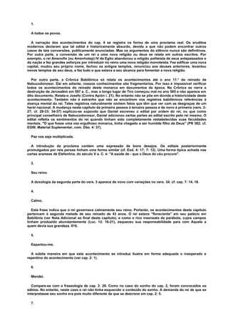 1.
A todos os povos.
A narração dos acontecimentos do cap. 4 se registra na forma de uma proclama real. Os eruditos
modernos declaram que tal edital é historicamente absurdo, devido a que não podem encontrar outros
casos de tais conversões, publicamente anunciadas. Mas os argumentos do silêncio nunca são definitivos.
Por outra parte, a conversão de um rei a uma nova religião ou deus se relata em outros escritos. Por
exemplo, o rei Amenofis (ou Amenhotep) IV de Egito abandonou a religião politeísta de seus antepassados e
da nação e fez grandes esforços por introduzir no reino uma nova religião monoteísta. Fez edificar uma nova
capital, mudou seu próprio nome, fechou os antigos templos, renunciou aos deuses anteriores, levantou
novos templos de seu deus, e fez tudo o que estava a seu alcance para fomentar a nova religião.
Por outra parte, a Crônica Babilônica só relata os acontecimentos até o ano 11.° do reinado de
Nabucodonosor. Daí em adiante, nossos conhecimentos são fragmentarios. Por isso é impossível verificar
todos os acontecimentos do reinado deste monarca em documentos da época. Na Crônica se narra a
destruição de Jerusalém em 597 a. C., mas o longo lugar de Tiro começou mal no ano 585 e não aparece em
dito documento. Relata-o Josefo (Contra Apión i. 21). No entanto não se põe em dúvida a historicidade deste
acontecimento. Também não é estranho que não se encontrem nos registros babilônicos referências à
doença mental do rei. Tales registros naturalmente omitem fatos que têm que ver com as desgraças de um
herói nacional. A mudança neste capítulo da primeira pessoa à terceira pessoa e de novo à primeira (vers. 2-
27; cf. 28-33; 34-37) explicou-se supondo que Daniel escreveu o edital por ordem do rei, ou que como
principal conselheiro de Nabucodonosor, Daniel adicionou certas partes ao edital escrito pelo rei mesmo. O
edital refletia os sentimentos do rei quando tinham sido completamente restabelecidas suas faculdades
mentais. "O que fosse uma vez orgulhoso monarca, tinha chegado a ser humilde filho de Deus" (PR 382; cf.
EGW, Material Suplementar, com. Dão. 4: 37).
Paz vos seja multiplicada.
A introdução da proclama contém uma expressão de bons desejos. Os editais posteriormente
promulgados por reis persas tinham uma forma similar (cf. Esd. 4: 17; 7: 12). Uma forma típica achada nas
cartas arameas de Elefantina, do século V a. C. é: "A saúde de - que o Deus do céu procure".
3.
Seu reino.
A doxologia da segunda parte do vers. 3 aparece de novo com variações no vers. 34; cf. cap. 7: 14, 18.
4.
Calmo.
Esta frase indica que o rei governava calmamente seu reino. Portanto, os acontecimentos deste capítulo
pertencem à segunda metade de seu reinado de 43 anos. O rei estava "floreciente" em seu palácio em
Babilônia (ver Nota Adicional ao final deste capítulo), e como o rico insensato da parábola, cujos campos
tinham produzido abundantemente (Luc. 12: 16-21), esqueceu sua responsabilidade para com Aquele a
quem devia sua grandeza. 816.
5.
Espantou-me.
A súbita maneira em que este acontecimento se introduz ilustra em forma adequada o inesperado e
repentino do acontecimento (ver cap. 2: 1).
6.
Mandei.
Compare-se com a fraseologia de cap. 3: 29. Como no caso do sonho do cap. 2, foram convocados os
sábios. No entanto, neste caso o rei não tinha esquecido o conteúdo do sonho. A demanda do rei de que se
interpretasse seu sonho era pois muito diferente da que se descreve em cap. 2: 5.
7.
 