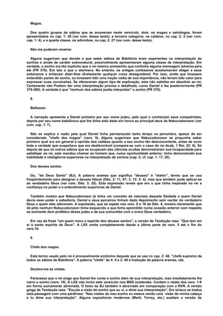 Magos.
Dos quatro grupos de sábios que se enumeram neste versículo, dois: os magos e astrólogos, foram
apresentados no cap. 1: 20 (ver com. desse texto); a terceira categoria, os caldeos, no cap. 2: 2 (ver com.
cap. 1: 4), e a quarta classe, os adivinhos, no cap. 2: 27 (ver com. desse texto).
Não me puderam mostrar.
Alguns sugeriram que devido a que estes sábios de Babilônia eram experientes na interpretação de
sonhos e sinais de caráter sobrenatural, possivelmente apresentaram alguma classe de interpretação. Em
verdade, o sonho era tão explícito que o rei mesmo pressentiu que continha alguma mensagem adversa para
ele (PR 379). Era isto o que o alarmava. No entanto, os antigos cortesanos acostumavam afagar a seus
soberanos e evitavam dizer-lhes diretamente qualquer coisa desagradável. Por isso, ainda que tivessem
entendido partes do sonho, ou tivessem tido uma noção vadia de sua importância, não teriam tido valor para
expressar suas conclusões. Se ofereceram algum tipo de explicação, esta não satisfez em absoluto ao rei.
Certamente não Podiam dar uma interpretação precisa e detalhada, como Daniel o fez posteriormente (PR
379-380). A verdade é que "nenhum dos sábios podia interpretar" o sonho (PR 379).
8.
Beltsasar.
A narração apresenta a Daniel primeiro por seu nome judeu, pelo qual o conheciam seus compatriotas,
depois por seu nome babilônico que lhe tinha sido dado em honra ao principal deus de Nabucodonosor (ver
com. cap. 1: 7).
Não se explica a razão pela qual Daniel tinha permanecido tanto tempo na penumbra, apesar de ser
considerado "chefe dos magos" (vers. 9). Alguns sugeriram que Nabucodonosor se propunha saber
primeiro qual era em general a opinião dos caldeos quanto a seu sonho tão desconcertante, antes de ouvir
toda a verdade que suspeitava que era desfavorável (compare-se com o caso do rei Acab, 1 Rei. 22: 8). Só
depois de que os outros sábios que se ocupavam das ciências ocultas demonstraram sua incapacidade para
satisfazer ao rei, este mandou chamar ao homem que, numa oportunidade anterior, tinha demonstrado sua
habilidade e inteligência superiores na interpretação de sonhos (cap. 2; cf. cap. 1: 17, 20).
Dos deuses santos.
Ou, "do Deus Santo" (BJ). A palavra aramea que significa "deuses" é "elahin”, termo que se usa
freqüentemente para designar a deuses falsos (Dão. 2: 11, 47; 3: 12; 5: 4), mas que também pode aplicar-se
ao verdadeiro Deus (ver com. Dão. 3: 25). Esta expressão revela que era o que tinha inspirado no rei a
confiança no poder e o entendimento superiores de Daniel.
Também mostra que Nabucodonosor já tinha um conceito da natureza daquela Deidade a quem Daniel
devia esse poder e sabedoria. Daniel e seus parceiros tinham dado depoimento sem vacilar do verdadeiro
Deus a quem eles adoravam. A expressão, que se repete nos vers. 9 e 18 de Dão. 4, mostra claramente que
de jeito nenhum Nabucodonosor tinha esquecido o que tinha aprendido numa ocasião anterior com respeito
ao eminente dom profético desse judeu e de sua comunhão com o único Deus verdadeiro.
Em vez da frase "em quem mora o espírito dos deuses santos", a versão de Teodoção reza: "Que tem em
si o santo espírito de Deus". A LXX omite completamente desde a última parte do vers. 5 até o fim do
vers.10.
9.
Chefe dos magos.
Este termo usado pelo rei é provavelmente sinônimo daquele que se usa no cap. 2: 48, "chefe supremo de
todos os sábios de Babilônia". A palavra "chefe" de 4: 9 e 2: 48 é tradução da palavra aramea, rab.
Declara-me as visões.
Parecesse que o rei exige que Daniel lhe conte o sonho além de sua interpretação, mas imediatamente lhe
narra o sonho (vers. 10). A LXX não inclui este versículo nos MSS existentes. Contém o relato dos vers. 1-9
em forma sumamente abreviada. O texto da BJ também é abreviado em comparação com a RVR. A versão
grega de Teodoção reza: "Escuta a visão do sonho que eu vi, e dime sua interpretação". Em siríaco se traduz
esta passagem com uma paráfrase: "Nas visões de meu sonho eu estava vendo uma visão de minha cabeça
e tu dime sua interpretação". Alguns expositores modernos (Marti, Torrey, etc.) aceitam a versão de
 