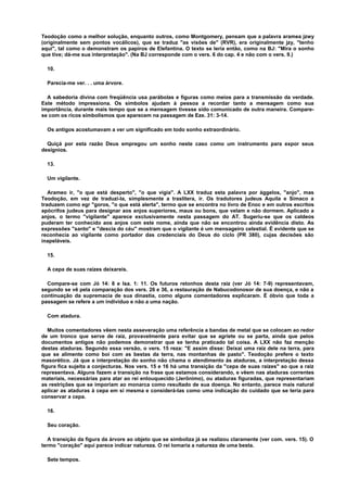 Teodoção como a melhor solução, enquanto outros, como Montgomery, pensam que a palavra aramea jzwy
(originalmente sem pontos vocálicos), que se traduz "as visões de" (RVR), era originalmente jzy, "tenho
aqui", tal como o demonstram os papiros de Elefantina. O texto se leria então, como na BJ: "Mira o sonho
que tive; dá-me sua interpretação". (Na BJ corresponde com o vers. 6 do cap. 4 e não com o vers. 9.)
10.
Parecia-me ver. . . uma árvore.
A sabedoria divina com freqüência usa parábolas e figuras como meios para a transmissão da verdade.
Este método impressiona. Os símbolos ajudam à pessoa a recordar tanto a mensagem como sua
importância, durante mais tempo que se a mensagem tivesse sido comunicado de outra maneira. Compare-
se com os ricos simbolismos que aparecem na passagem de Eze. 31: 3-14.
Os antigos acostumavam a ver um significado em todo sonho extraordinário.
Quiçá por esta razão Deus empregou um sonho neste caso como um instrumento para expor seus
desígnios.
13.
Um vigilante.
Arameo ir, "o que está desperto", "o que vigia". A LXX traduz esta palavra por ággelos, "anjo", mas
Teodoção, em vez de traduzí-la, simplesmente a traslitera, ir. Os tradutores judeus Aquila e Símaco a
traduzem como egr "goros, "o que está alerta", termo que se encontra no livro de Enoc e em outros escritos
apócrifos judeus para designar aos anjos superiores, maus ou bons, que velam e não dormem. Aplicado a
anjos, o termo "vigilante" aparece exclusivamente nesta passagem do AT. Sugeriu-se que os caldeos
puderam ter conhecido aos anjos com este nome, ainda que não se encontrou ainda evidência disto. As
expressões "santo" e "descia do céu" mostram que o vigilante é um mensageiro celestial. É evidente que se
reconhecia ao vigilante como portador das credenciais do Deus do ciclo (PR 380), cujas decisões são
inapeláveis.
15.
A cepa de suas raízes deixareis.
Compare-se com Jó 14: 8 e Isa. 1: 11. Os futuros retonhos desta raiz (ver Jó 14: 7-9) representavam,
segundo se vê pela comparação dos vers. 26 e 36, a restauração de Nabucodonosor de sua doença, e não a
continuação da supremacia de sua dinastia, como alguns comentadores explicaram. É óbvio que toda a
passagem se refere a um indivíduo e não a uma nação.
Com atadura.
Muitos comentadores vêem nesta asseveração uma referência a bandas de metal que se colocam ao redor
de um tronco que serve de raiz, provavelmente para evitar que se agriete ou se parta, ainda que pelos
documentos antigos não podemos demonstrar que se tenha praticado tal coisa. A LXX não faz menção
destas ataduras. Segundo essa versão, o vers. 15 reza: "E assim disse: Deixai uma raiz dele na terra, para
que se alimente como boi com as bestas da terra, nas montanhas de pasto". Teodoção prefere o texto
masorético. Já que a interpretação do sonho não chama o atendimento às ataduras, a interpretação dessa
figura fica sujeita a conjecturas. Nos vers. 15 e 16 há uma transição da "cepa de suas raízes" ao que a raiz
representava. Alguns fazem a transição na frase que estamos considerando, e vêem nas ataduras correntes
materiais, necessárias para atar ao rei enlouquecido (Jerônimo), ou ataduras figuradas, que representariam
as restrições que se imporiam ao monarca como resultado de sua doença. No entanto, parece mais natural
aplicar as ataduras à cepa em si mesma e considerá-las como uma indicação do cuidado que se teria para
conservar a cepa.
16.
Seu coração.
A transição da figura da árvore ao objeto que se simboliza já se realizou claramente (ver com. vers. 15). O
termo "coração" aqui parece indicar natureza. O rei tomaria a natureza de uma besta.
Sete tempos.
 