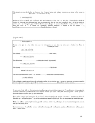 Não tomarás o nome do Senhor teu Deus em vão: Porque o Senhor não terá por inocente o que tomar o Seu nome em
vão ......................................(Não tomar o seu santo nome em vão).
IV MANDAMENTO
Lembra-te do dia do sábado, para o santificar. Seis dias trabalharás, e farás toda a tua obra; mas o sétimo dia é o sábado do
Senhor teu Deus: não farás nenhuma obra, nem tu, nem teu filho, nem tua filha, nem o teu servo, nem a tua serva, nem o teu
animal, nem o teu estrangeiro, que está dentro das tuas portas. Porque em seis dias fez o Senhor os céus e a terra, e o mar e
tudo que neles há, e ao sétimo dia descansou: portanto abençoou o Senhor o dia de sábado, e o
santificou...............................................................(Guardar domingos e festas).
(Segunda Tabua)
V MANDAMENTO
Honra a teu pai e a tua mãe, para que se prolonguem os teus dias na terra que o Senhor teu Deus te
da. .............................................................................................(Honrar pai e mãe).
V I MANDAMENTO
Não matarás....................................................................................(Não matar).
V I I MANDAMENTO
Não adulterarás........................................(Não desejar a mulher do próximo).
V I I I MANDAMENTO
Não furtarás. ...................................................................................(Não furtar).
I X MANDAMENTO
Não dirás falso testemunho contra o teu próximo................(Não levantar falso testemunho).
X MANDAMENTO
Não cobiçarás a casa do teu próximo, não cobiçarás a mulher do teu próximo, nem o seu servo, nem a sua serva, nem o seu boi,
nem o seu jumento, nem coisa alguma do teu próximo.......................................(Não cobiçar as coisas alheias).
O que vemos é a lei dada por Deus tentando ser mudada a gosto da prostituta, porque na lei (4ª mandamento) A manda guardar
o Sábado e honrar ao Deus Criador do céu e da terra, mas Ela quer honrar o deus Sol, então ela guarda e manda guardar o
Domingo, dia do venerável deus sol, deus dos pagãos.
Deus proíbe qualquer tipo de imagem, ela por sua vez enche seus templos de imagens e incentiva a adoração com festas em
louvor de tal e tal imagem (santo), e exclui este mandamento da sua lei modificada para que seu pecado não seja evidenciado.
Muda a lei de Deus sem escrúpulo nenhum, quando nem Jesus Cristo o fez, e disse que até que o céu e a terra passem nem um
jota ou til se omitira da lei.
Como observamos: Ela a Mulher torna-se então a Prostituta quando escolheu não guardar os Mandamentos de Deus, e sim
servir a outros deuses.
10
 