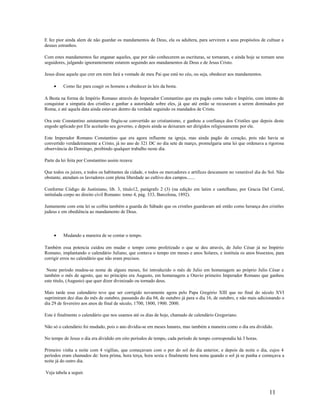 E fez pior ainda alem de não guardar os mandamentos de Deus, ela os adultera, para servirem a seus propósitos de cultuar a
deuses estranhos.
Com estes mandamentos faz enganar aqueles, que por não conhecerem as escrituras, se tornaram, e ainda hoje se tornam seus
seguidores, julgando ignorantemente estarem seguindo aos mandamentos de Deus e de Jesus Cristo.
Jesus disse aquele que crer em mim fará a vontade de meu Pai que está no céu, ou seja, obedecer aos mandamentos.
• Como faz para coagir os homens a obedecer às leis da besta.
A Besta na forma de Império Romano através do Imperador Constantino que era pagão como todo o Império, com intento de
conquistar a simpatia dos cristões e ganhar a autoridade sobre eles, já que até então se recusavam a serem dominados por
Roma, e até aquela data ainda estavam dentro da verdade seguindo os mandados de Cristo.
Ora este Constantino astutamente fingiu-se convertido ao cristianismo, e ganhou a confiança dos Cristões que depois deste
engodo aplicado por Ele aceitarão seu governo, e depois ainda se deixaram ser dirigidos religiosamente por ele.
Este Imperador Romano Constantino que era agora influente na igreja, mas ainda pagão de coração, pois não havia se
convertido verdadeiramente a Cristo, já no ano de 321 DC no dia sete de março, promulgaria uma lei que ordenava a rigorosa
observância do Domingo, proibindo qualquer trabalho neste dia.
Parte da lei feita por Constantino assim rezava:
Que todos os juizes, e todos os habitantes da cidade, e todos os mercadores e artífices descansem no venerável dia do Sol. Não
obstante, atendam os lavradores com plena liberdade ao cultivo dos campos.......
Conforme Código de Justiniano, lib. 3, titulo12, parágrafo 2 (3) (na edição em latim e castelhano, por Gracia Del Corral,
intitulada corpo no direito civil Romano: tomo 4, pág. 333, Barcelona, 1892).
Juntamente com esta lei se coibia também a guarda do Sábado que os cristões guardavam até então como herança dos cristões
judeus e em obediência ao mandamento de Deus.
• Mudando a maneira de se contar o tempo.
Também essa potencia cuidou em mudar o tempo como profetizado o que se deu através, de Julio César já no Império
Romano, implantando o calendário Juliano, que contava o tempo em meses e anos Solares, e instituía os anos bissextos, para
corrigir erros no calendário que não eram precisos.
Neste período mudou-se nome de alguns meses, foi introduzido o mês de Julio em homenagem ao próprio Julio César e
também o mês de agosto, que no principio era Augusto, em homenagem a Otavio primeiro Imperador Romano que ganhou
este titulo, (Augusto) que quer dizer divinizado ou tornado deus.
Mais tarde esse calendário teve que ser corrigido novamente agora pelo Papa Gregório XIII que no final do século XVI
suprimiram dez dias do mês de outubro, passando do dia 04, de outubro já para o dia 16, de outubro, e não mais adicionando o
dia 29 de fevereiro aos anos de final de século, 1700, 1800, 1900. 2000.
Este é finalmente o calendário que nos usamos até os dias de hoje, chamado de calendário Gregoriano.
Não só o calendário foi mudado, pois o ano dividia-se em meses lunares, mas também a maneira como o dia era dividido.
No tempo de Jesus o dia era dividido em oito períodos de tempo, cada período de tempo correspondia há 3 horas.
Primeiro vinha a noite com 4 vigílias, que começavam com o por do sol do dia anterior, e depois da noite o dia, cujos 4
períodos eram chamados de: hora prima, hora terça, hora sexta e finalmente hora nona quando o sol já se punha e começava a
noite já do outro dia.
Veja tabela a seguir.
11
 