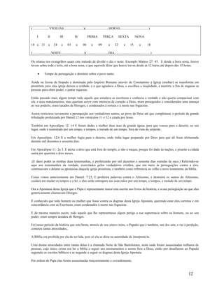 (.....................VIGILIAS........................)(............................HORAS...................................)
I II III IV PRIMA TERÇA SEXTA NONA
18 a 21 a 24 a 03 a 06 a 09 a 12 a 15 a 18
(.......................NOITE............................)(...........................DIA............................................)
Os relatos nos evangelhos usam este método de dividir o dia e noite. Exemplo Mateus 27: 45. E desde a hora sexta, houve
trevas sobre toda a terra, até a hora nona, o que equivale dizer que houve trevas desde as 12 horas até depois das 15 horas.
• Tempo de perseguição e domínio sobre o povo santo.
Ainda na forma de bispado e dominada pelo Império Romano através de Constantino a Igreja (mulher) se transforma em
prostituta, pois esta igreja deixou a verdade, e o que agradava a Deus, e escolheu a iniqüidade, a mentira, a fim de enganar as
pessoas para obter poder, e juntar riquezas.
Então passado mais algum tempo todo aquele que estudava as escrituras e conhecia a verdade e não queria compactuar com
ela, e seus mandamentos, mas queriam servir com inteireza de coração a Deus, eram perseguidos e considerados uma ameaça
ao seu poderio, eram taxados de Hereges, e condenados à tortura e à morte nas fogueiras.
Assim reiniciava novamente a perseguição aos verdadeiros santos, ao povo de Deus até que completasse o período da grande
tribulação profetizada por Daniel 12 nos versículos 11 e 12 e citada por Jesus.
Também em Apocalipse 12: 14 E foram dadas a mulher duas asas de grande águia, para que voasse para o deserto, ao seu
lugar, onde é sustentada por um tempo, e tempos, e metade de um tempo, fora da vista da serpente.
Em Apocalipse. 12:6 E a mulher fugiu para o deserto, onde tinha lugar preparado por Deus para que ali fosse alimentada
durante mil duzentos e sessenta dias.
Em Apocalipse 11: 2a 3. E deixa o átrio que está fora do templo, e não o meças; porque foi dado ás nações, e pisarão a cidade
santa por quarenta e dois meses.
.(E darei poder as minhas duas testemunhas, e profetizarão por mil duzentos e sessenta dias vestidas de saco.) Referindo-se
aqui aos testemunhos da verdade, exercitados pelos verdadeiros cristãos, que em meio às perseguições contra a eles,
continuavam a delatar as apostasias daquela igreja prostituta, e também como referencia ao velho e novo testamento da bíblia.
Como vimos anteriormente em Daniel. 7:25, E proferirá palavras contra o Altíssimo, e destruirá os santos do Altíssimo,
cuidará em mudar os tempos e a lei; e eles serão entregues nas suas mãos por um tempo, e tempos, e metade de um tempo.
Ora a Apostasia desta Igreja que o Papa é representante maior esta escrita nos livros de história, e a sua perseguição ao que eles
genericamente chamavam Hereges.
É conhecido que todo homem ou mulher que fosse contra os dogmas desta Igreja Apostata, querendo estar eles corretos e em
concordância com as Escrituras, eram condenados à morte nas fogueiras.
E da mesma maneira assim, todo aquele que lhe representasse algum perigo a sua supremacia sobre os homens, ou ao seu
poder, eram sempre taxados de Hereges.
Foi nesse período da história que esta besta, através de seu oitavo reino, o Papado que é também, um dos sete, e vai à perdição,
cometeu tantas atrocidades,.
A Bíblia era proibida por ela de ser lida, pois só ela se dizia na autoridade de interpretá-la.
Uma destas atrocidades entre tantas delas é a chamada Noite de São Bartolomeu, noite onde foram assassinadas milhares de
pessoas, cujo único crime era ler a bíblia e seguir seu ensinamentos e serem fieis a Deus, então por desafiarem ao Papado
seguindo os escritos bíblicos e se negando a seguir os dogmas desta Igreja Apostata.
Por ordem do Papa elas foram assassinadas traiçoeiramente e covardemente;
12
 