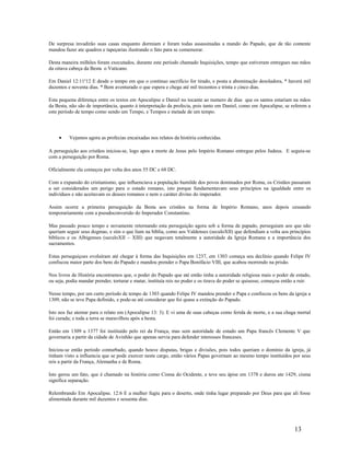 De surpresa invadirão suas casas enquanto dormiam e foram todas assassinadas a mando do Papado, que de tão contente
mandou fazer ate quadros e tapeçarias ilustrando o fato para se comemorar.
Desta maneira milhões foram executados, durante este período chamado Inquisições, tempo que estiveram entregues nas mãos
da oitava cabeça da Besta o Vaticano.
Em Daniel 12:11a
12 E desde o tempo em que o continuo sacrifício for tirado, e posta a abominação desoladora, * haverá mil
duzentos e noventa dias. * Bem aventurado o que espera e chega até mil trezentos e trinta e cinco dias.
Esta pequena diferença entre os textos em Apocalipse e Daniel no tocante ao numero de dias que os santos estariam na mãos
da Besta, não são de importância, quanto à interpretação da profecia, pois tanto em Daniel, como em Apocalipse, se referem a
este período de tempo como sendo um Tempo, e Tempos e metade de um tempo.
• Vejamos agora as profecias encaixadas nos relatos da história conhecidas.
A perseguição aos cristãos iniciou-se, logo apos a morte de Jesus pelo Império Romano entregue pelos Judeus. E seguiu-se
com a perseguição por Roma.
Oficialmente ela começou por volta dos anos 55 DC e 68 DC.
Com a expansão do cristianismo, que influenciava a população humilde dos povos dominados por Roma, os Cristãos passaram
a ser considerados um perigo para o estado romano, isto porque fundamentavam seus princípios na igualdade entre os
indivíduos e não aceitavam os deuses romanos e nem o caráter divino do imperador.
Assim ocorre a primeira perseguição da Besta aos cristãos na forma de Império Romano, anos depois cessando
temporariamente com a pseudoconversão do Imperador Constantino.
Mas passado pouco tempo e novamente retornando esta perseguição agora sob a forma de papado, perseguiam aos que não
queriam seguir seus dogmas, e sim o que liam na bíblia, como aos Valdenses (seculoXII) que defendiam a volta aos princípios
bíblicos e os Albigenses (seculoXII – XIII) que negavam totalmente a autoridade da Igreja Romana e a importância dos
sacramentos.
Estas perseguiçoes evoluíram até chegar à forma das Inquisições em 1237, em 1303 começa seu declínio quando Felipe IV
confiscou maior parte dos bens do Papado e mandou prender o Papa Bonifácio VIII, que acabou morrendo na prisão.
Nos livros de História encontramos que, o poder do Papado que até então tinha a autoridade religiosa mais o poder de estado,
ou seja, podia mandar prender, torturar e matar, instituía reis no poder e os tirava do poder se quisesse, começou então a ruir.
Nesse tempo, por um curto período de tempo de 1303 quando Felipe IV mandou prender o Papa e confiscou os bens da igreja a
1309, não se teve Papa definido, e pode-se até considerar que foi quase a extinção do Papado.
Isto nos faz atentar para o relato em (Apocalipse 13: 3). E vi uma de suas cabeças como ferida de morte, e a sua chaga mortal
foi curada; e toda a terra se maravilhou após a besta.
Então em 1309 a 1377 foi instituído pelo rei da França, mas sem autoridade de estado um Papa francês Clemente V que
governaria a partir da cidade de Avinhão que apenas servia para defender interesses franceses.
Iniciou-se então período conturbado, quando houve disputas, brigas e divisões, pois todos queriam o domínio da igreja, já
tinham visto a influencia que se pode exercer neste cargo, então vários Papas governam ao mesmo tempo instituídos por seus
reis a partir da França, Alemanha e de Roma.
Isto gerou um fato, que é chamado na história como Cisma do Ocidente, e teve seu ápise em 1378 e durou ate 1429, cisma
significa separação.
Relembrando Em Apocalipse. 12:6 E a mulher fugiu para o deserto, onde tinha lugar preparado por Deus para que ali fosse
alimentada durante mil duzentos e sessenta dias.
13
 